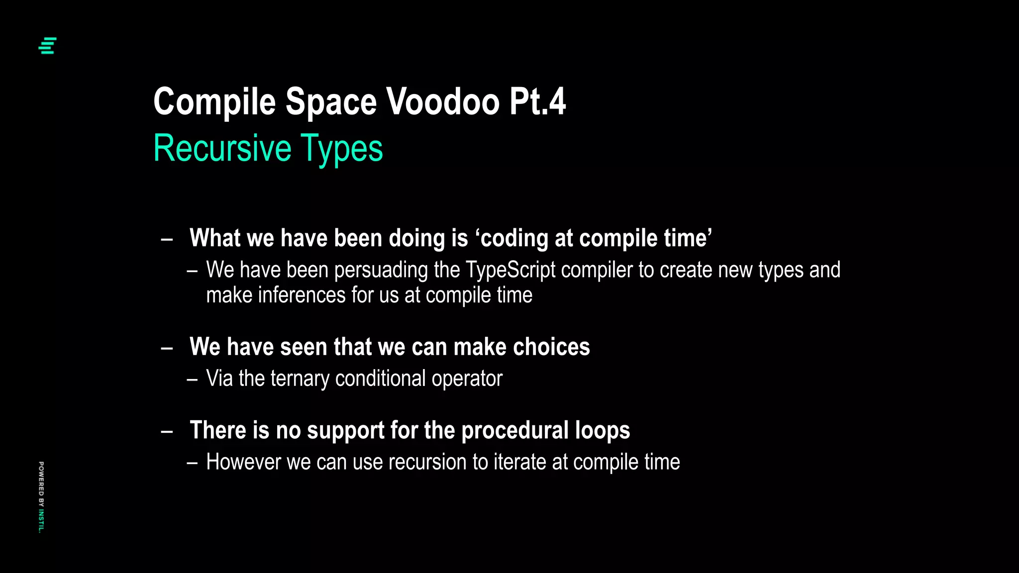 – What we have been doing is ‘coding at compile time’
– We have been persuading the TypeScript compiler to create new types and
make inferences for us at compile time
– We have seen that we can make choices
– Via the ternary conditional operator
– There is no support for the procedural loops
– However we can use recursion to iterate at compile time
Compile Space Voodoo Pt.4
Recursive Types
 
