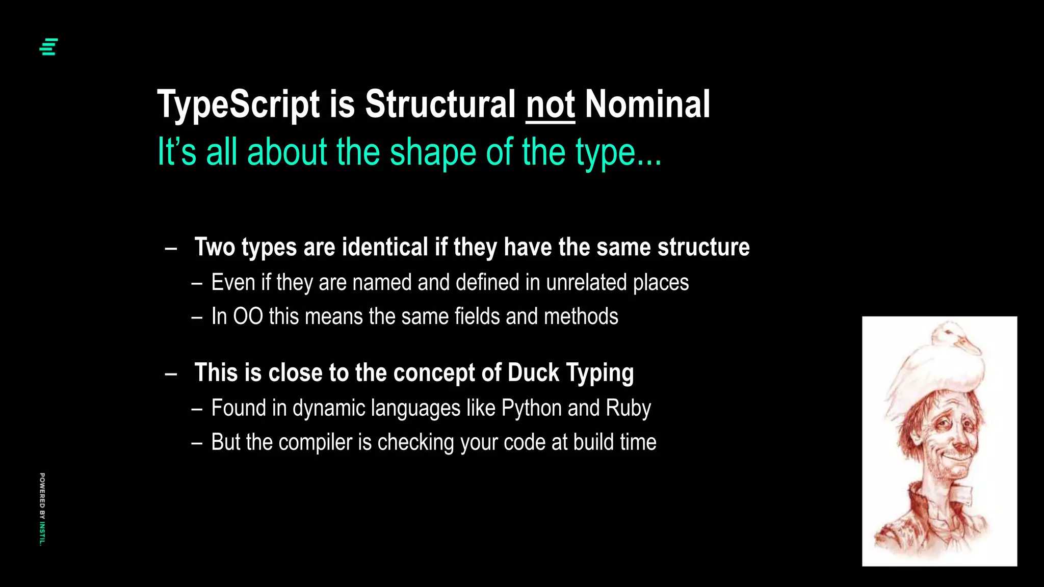 – Two types are identical if they have the same structure
– Even if they are named and defined in unrelated places
– In OO this means the same fields and methods
– This is close to the concept of Duck Typing
– Found in dynamic languages like Python and Ruby
– But the compiler is checking your code at build time
TypeScript is Structural not Nominal
It’s all about the shape of the type...
 