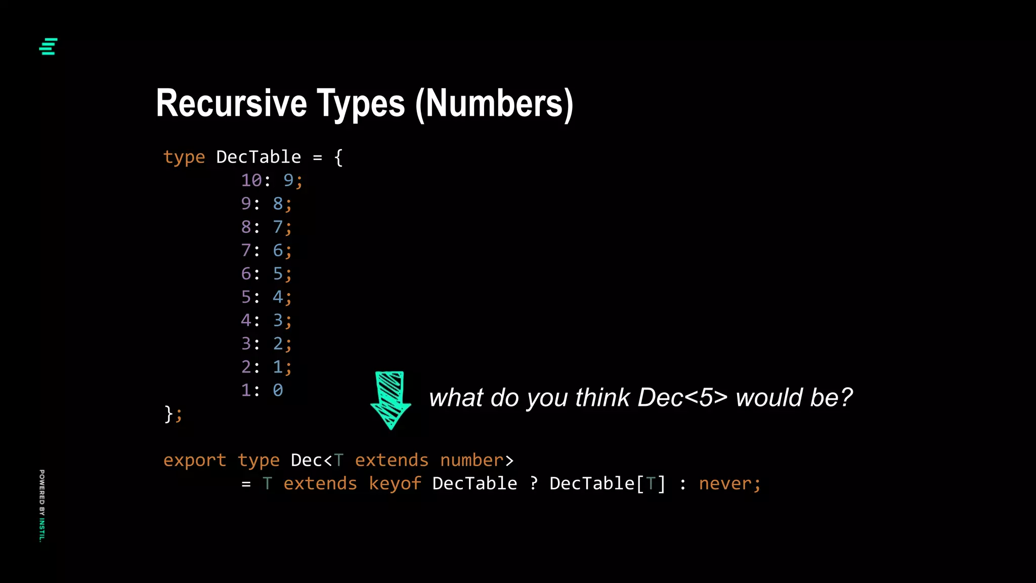 type DecTable = {
10: 9;
9: 8;
8: 7;
7: 6;
6: 5;
5: 4;
4: 3;
3: 2;
2: 1;
1: 0
};
export type Dec<T extends number>
= T extends keyof DecTable ? DecTable[T] : never;
Recursive Types (Numbers)
what do you think Dec<5> would be?
 