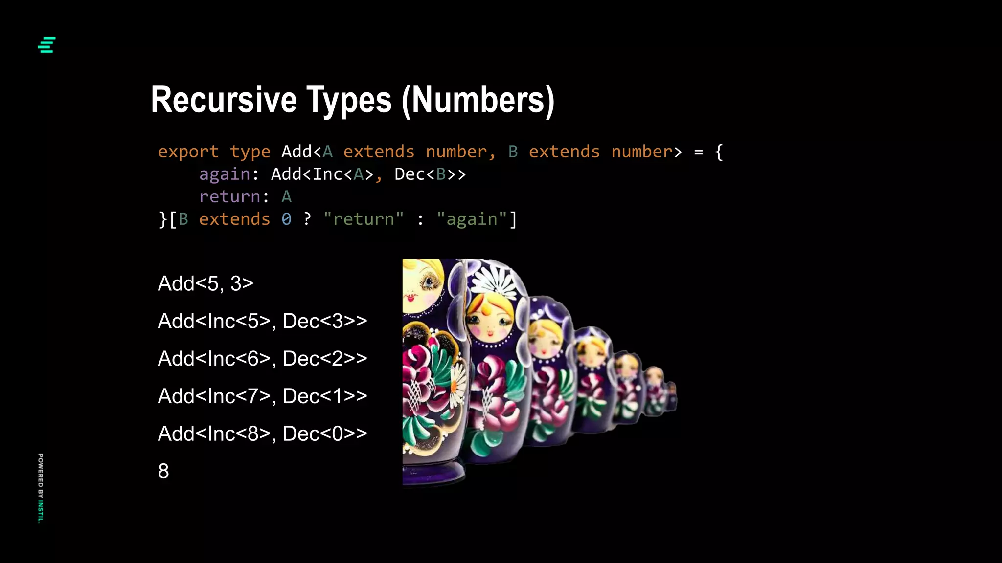 export type Add<A extends number, B extends number> = {
again: Add<Inc<A>, Dec<B>>
return: A
}[B extends 0 ? "return" : "again"]
Recursive Types (Numbers)
Add<5, 3>
Add<Inc<5>, Dec<3>>
Add<Inc<6>, Dec<2>>
Add<Inc<7>, Dec<1>>
Add<Inc<8>, Dec<0>>
8
 