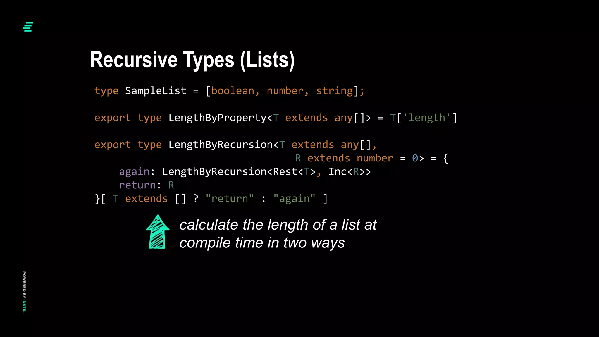 type SampleList = [boolean, number, string];
export type LengthByProperty<T extends any[]> = T['length']
export type LengthByRecursion<T extends any[],
R extends number = 0> = {
again: LengthByRecursion<Rest<T>, Inc<R>>
return: R
}[ T extends [] ? "return" : "again" ]
Recursive Types (Lists)
calculate the length of a list at
compile time in two ways
 