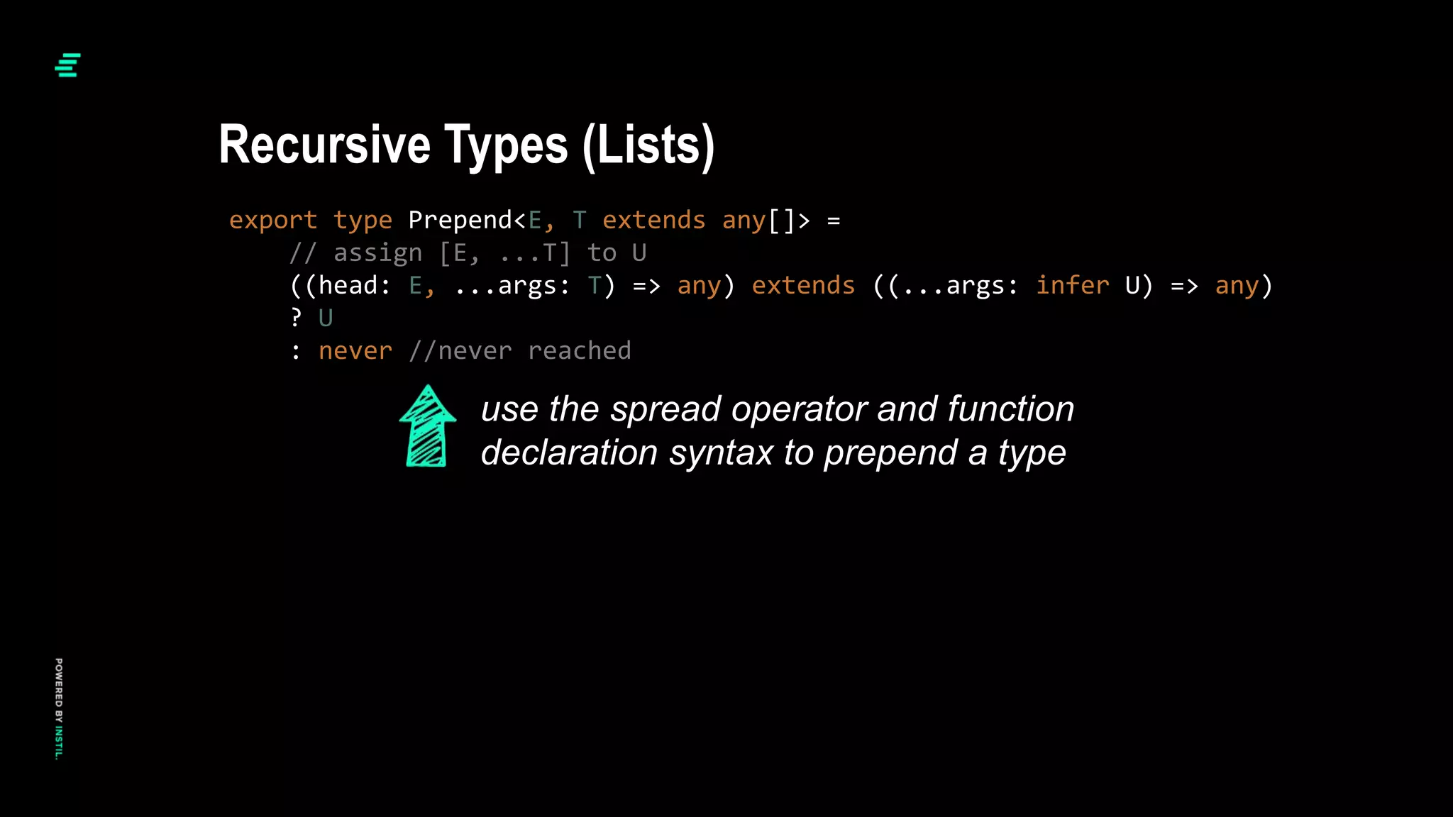 export type Prepend<E, T extends any[]> =
// assign [E, ...T] to U
((head: E, ...args: T) => any) extends ((...args: infer U) => any)
? U
: never //never reached
Recursive Types (Lists)
use the spread operator and function
declaration syntax to prepend a type
 