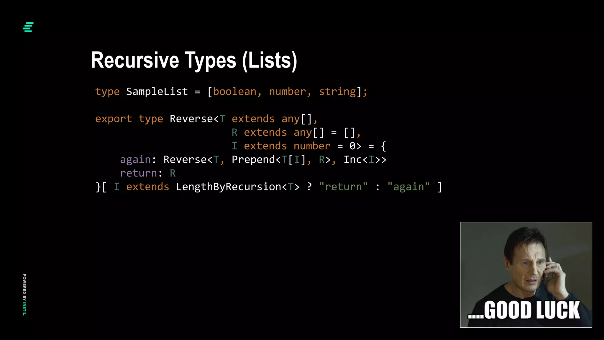 type SampleList = [boolean, number, string];
export type Reverse<T extends any[],
R extends any[] = [],
I extends number = 0> = {
again: Reverse<T, Prepend<T[I], R>, Inc<I>>
return: R
}[ I extends LengthByRecursion<T> ? "return" : "again" ]
Recursive Types (Lists)
 