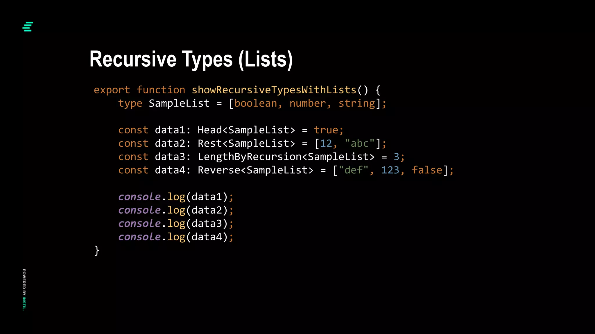 export function showRecursiveTypesWithLists() {
type SampleList = [boolean, number, string];
const data1: Head<SampleList> = true;
const data2: Rest<SampleList> = [12, "abc"];
const data3: LengthByRecursion<SampleList> = 3;
const data4: Reverse<SampleList> = ["def", 123, false];
console.log(data1);
console.log(data2);
console.log(data3);
console.log(data4);
}
Recursive Types (Lists)
 
