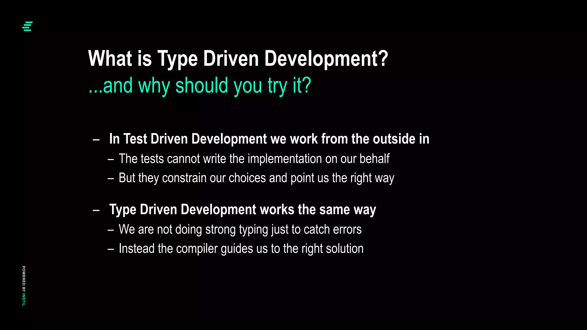 – In Test Driven Development we work from the outside in
– The tests cannot write the implementation on our behalf
– But they constrain our choices and point us the right way
– Type Driven Development works the same way
– We are not doing strong typing just to catch errors
– Instead the compiler guides us to the right solution
What is Type Driven Development?
...and why should you try it?
 