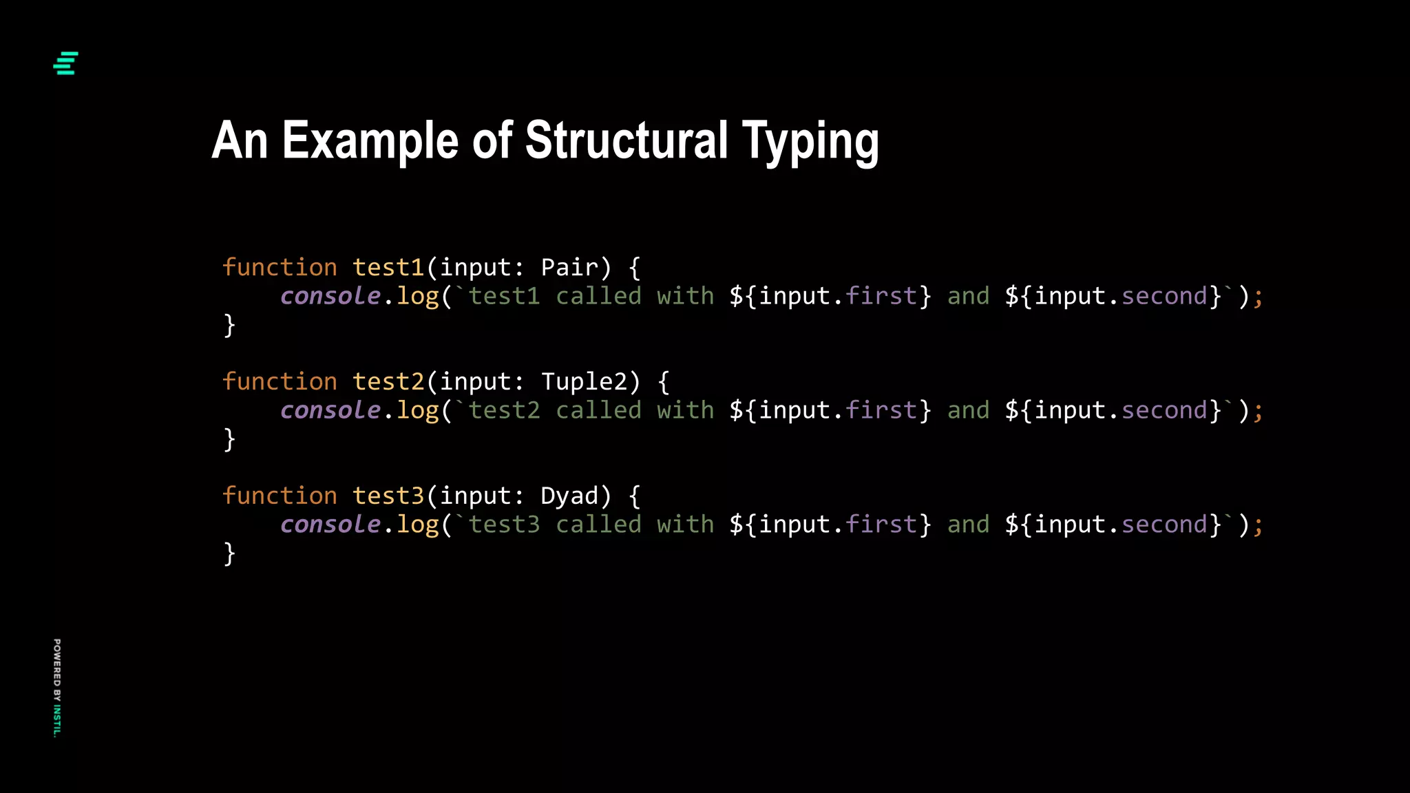 function test1(input: Pair) {
console.log(`test1 called with ${input.first} and ${input.second}`);
}
function test2(input: Tuple2) {
console.log(`test2 called with ${input.first} and ${input.second}`);
}
function test3(input: Dyad) {
console.log(`test3 called with ${input.first} and ${input.second}`);
}
An Example of Structural Typing
 