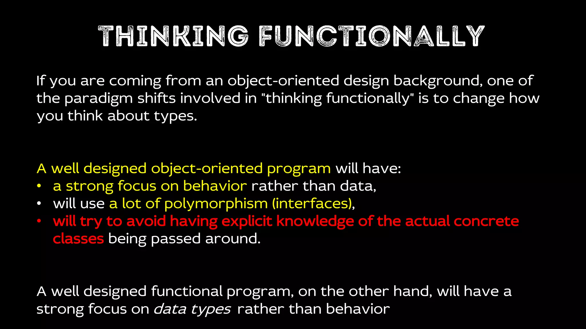 If you are coming from an object-oriented design background, one of
the paradigm shifts involved in "thinking functionally" is to change how
you think about types.
A well designed object-oriented program will have:
• a strong focus on behavior rather than data,
• will use a lot of polymorphism (interfaces),
• will try to avoid having explicit knowledge of the actual concrete
classes being passed around.
A well designed functional program, on the other hand, will have a
strong focus on data types rather than behavior
 