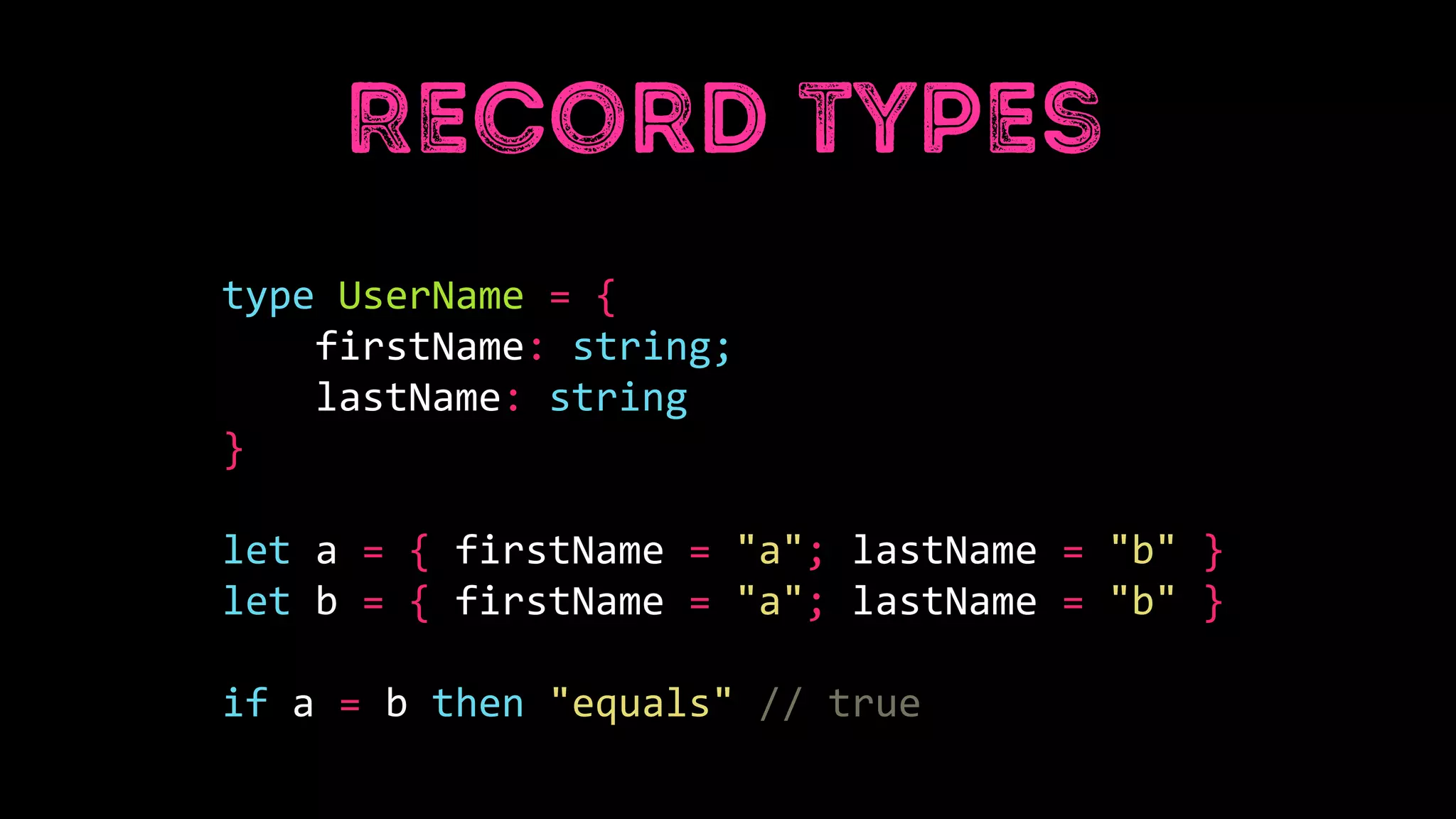 type UserName = {
firstName: string;
lastName: string
}
let a = { firstName = "a"; lastName = "b" }
let b = { firstName = "a"; lastName = "b" }
if a = b then "equals" // true
 