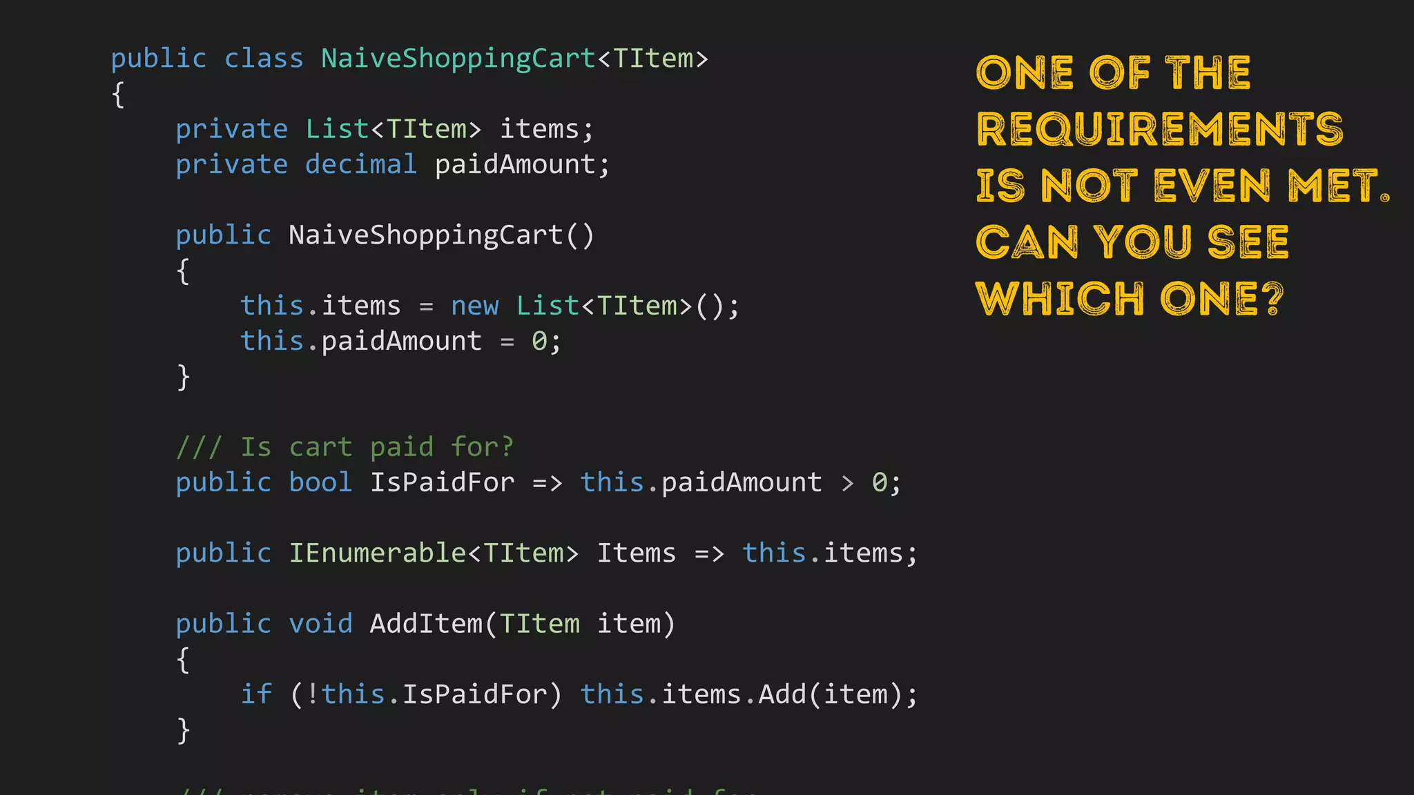 public class NaiveShoppingCart<TItem>
{
private List<TItem> items;
private decimal paidAmount;
public NaiveShoppingCart()
{
this.items = new List<TItem>();
this.paidAmount = 0;
}
/// Is cart paid for?
public bool IsPaidFor => this.paidAmount > 0;
public IEnumerable<TItem> Items => this.items;
public void AddItem(TItem item)
{
if (!this.IsPaidFor) this.items.Add(item);
}
 