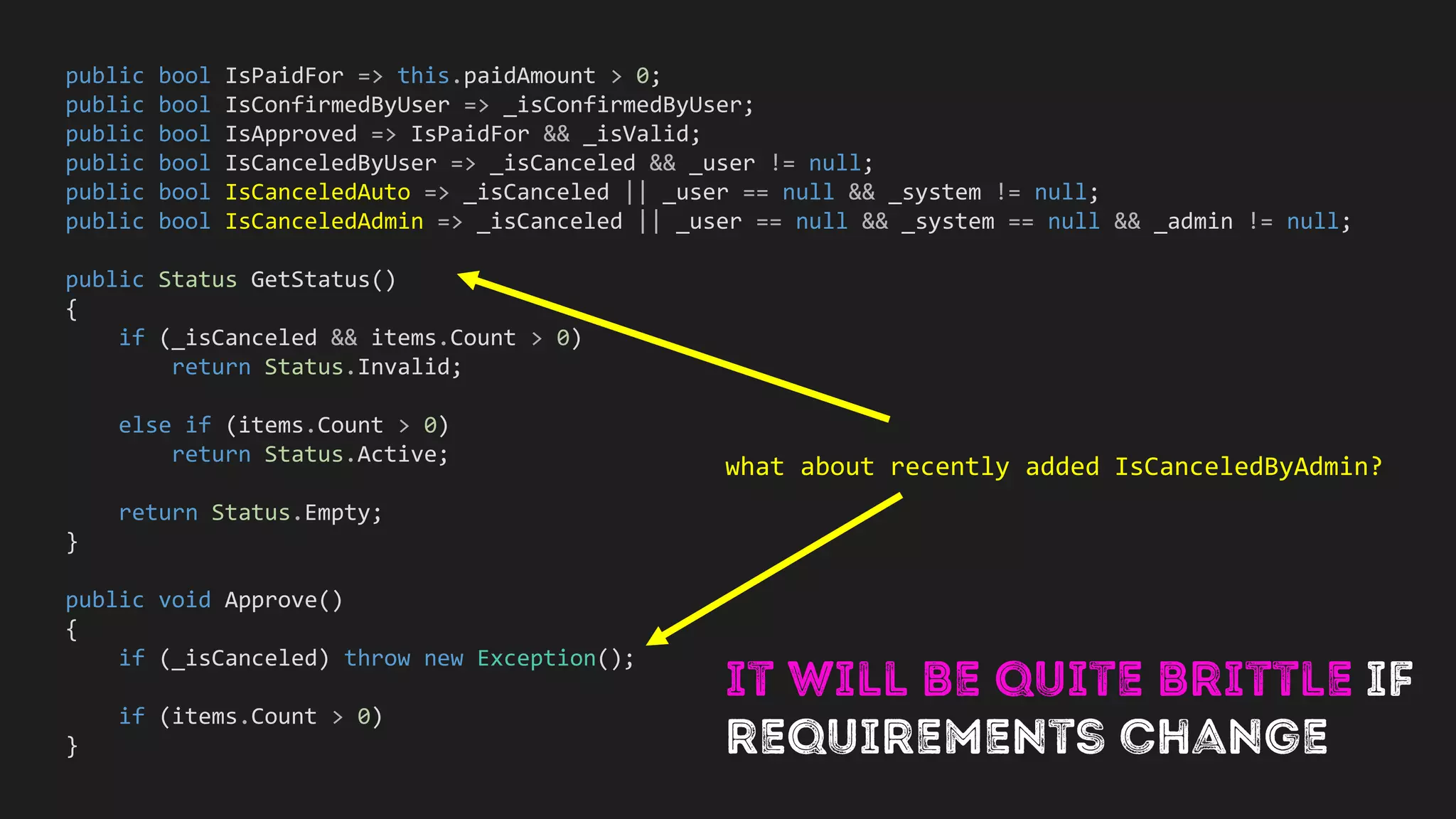 public class NaiveShoppingCart<TItem>
{
private List<TItem> items;
public bool IsPaidFor => this.paidAmount > 0;
public bool IsPaidFor => this.paidAmount > 0;
public bool IsConfirmedByUser => _isConfirmedByUser;
public bool IsApproved => IsPaidFor && _isValid;
public bool IsCanceledByUser => _isCanceled && _user != null;
public bool IsCanceledAuto => _isCanceled || _user == null && _system != null;
public bool IsCanceledAdmin => _isCanceled || _user == null && _system == null && _admin != null;
public Status GetStatus()
{
if (_isCanceled && items.Count > 0)
return Status.Invalid;
else if (items.Count > 0)
return Status.Active;
return Status.Empty;
}
public void Approve()
{
if (_isCanceled) throw new Exception();
if (items.Count > 0)
}
what about recently added IsCanceledByAdmin?
 