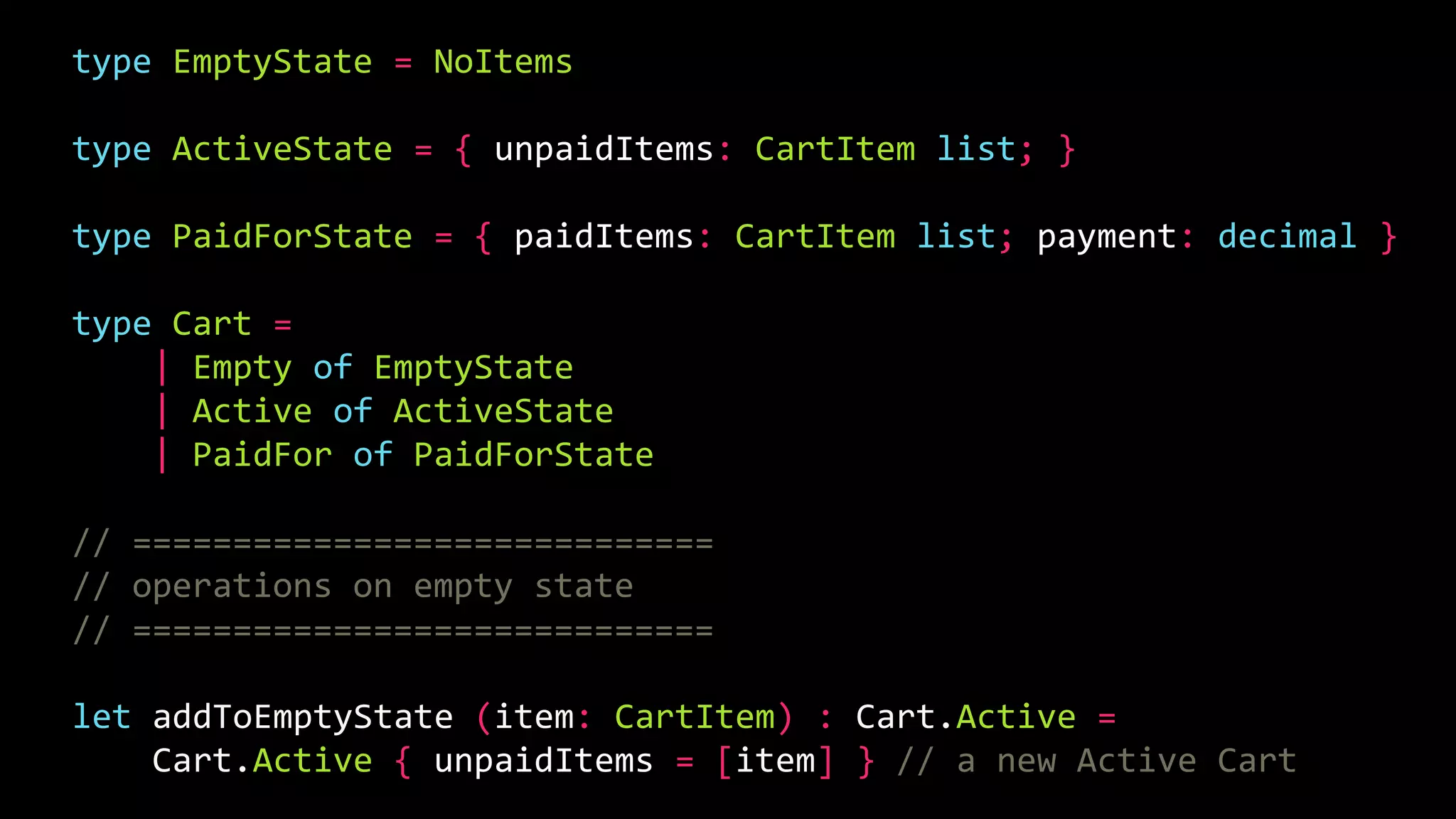 type EmptyState = NoItems
type ActiveState = { unpaidItems: CartItem list; }
type PaidForState = { paidItems: CartItem list; payment: decimal }
type Cart =
| Empty of EmptyState
| Active of ActiveState
| PaidFor of PaidForState
// =============================
// operations on empty state
// =============================
let addToEmptyState (item: CartItem) : Cart.Active =
Cart.Active { unpaidItems = [item] } // a new Active Cart
 