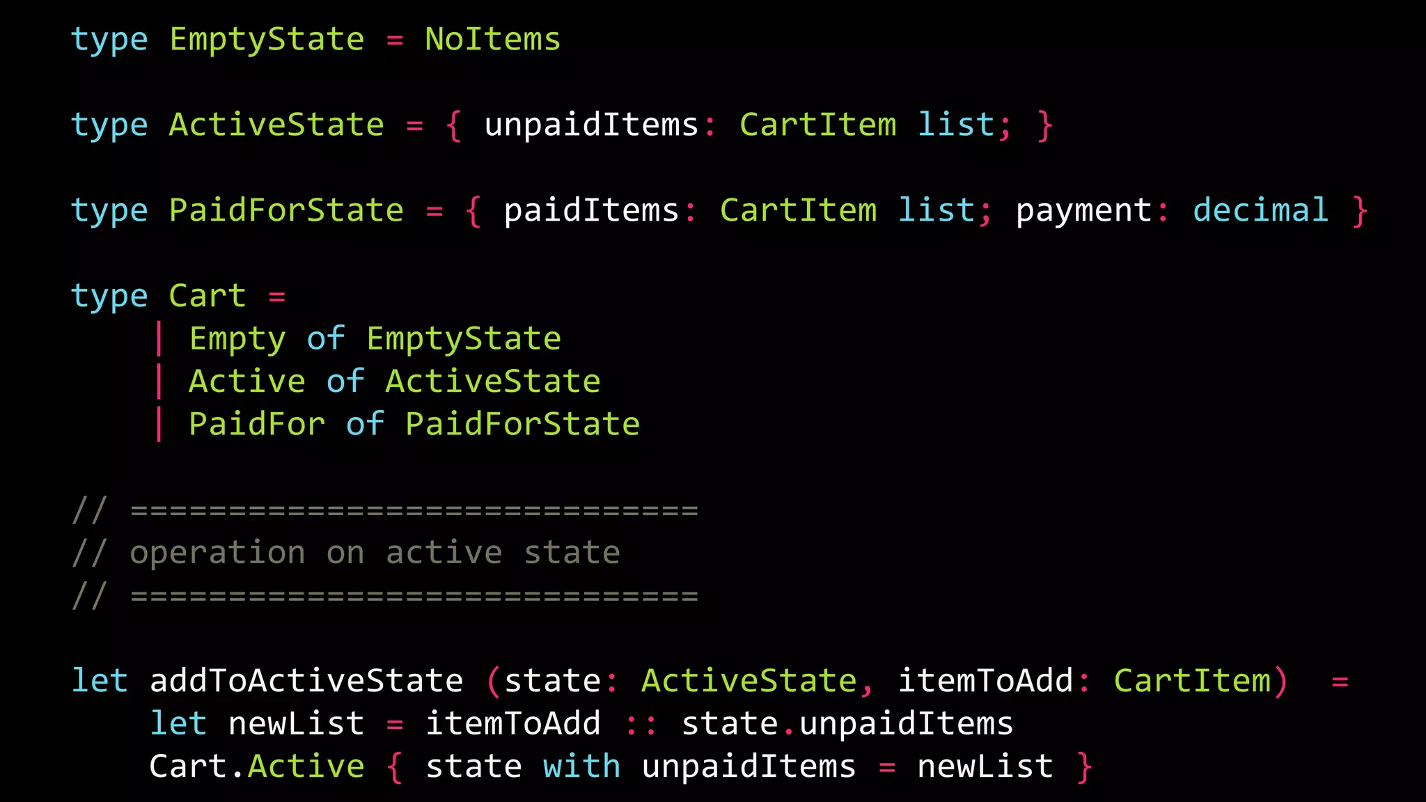 type EmptyState = NoItems
type ActiveState = { unpaidItems: CartItem list; }
type PaidForState = { paidItems: CartItem list; payment: decimal }
type Cart =
| Empty of EmptyState
| Active of ActiveState
| PaidFor of PaidForState
// =============================
// operation on active state
// =============================
let addToActiveState (state: ActiveState, itemToAdd: CartItem) =
let newList = itemToAdd :: state.unpaidItems
Cart.Active { state with unpaidItems = newList }
 