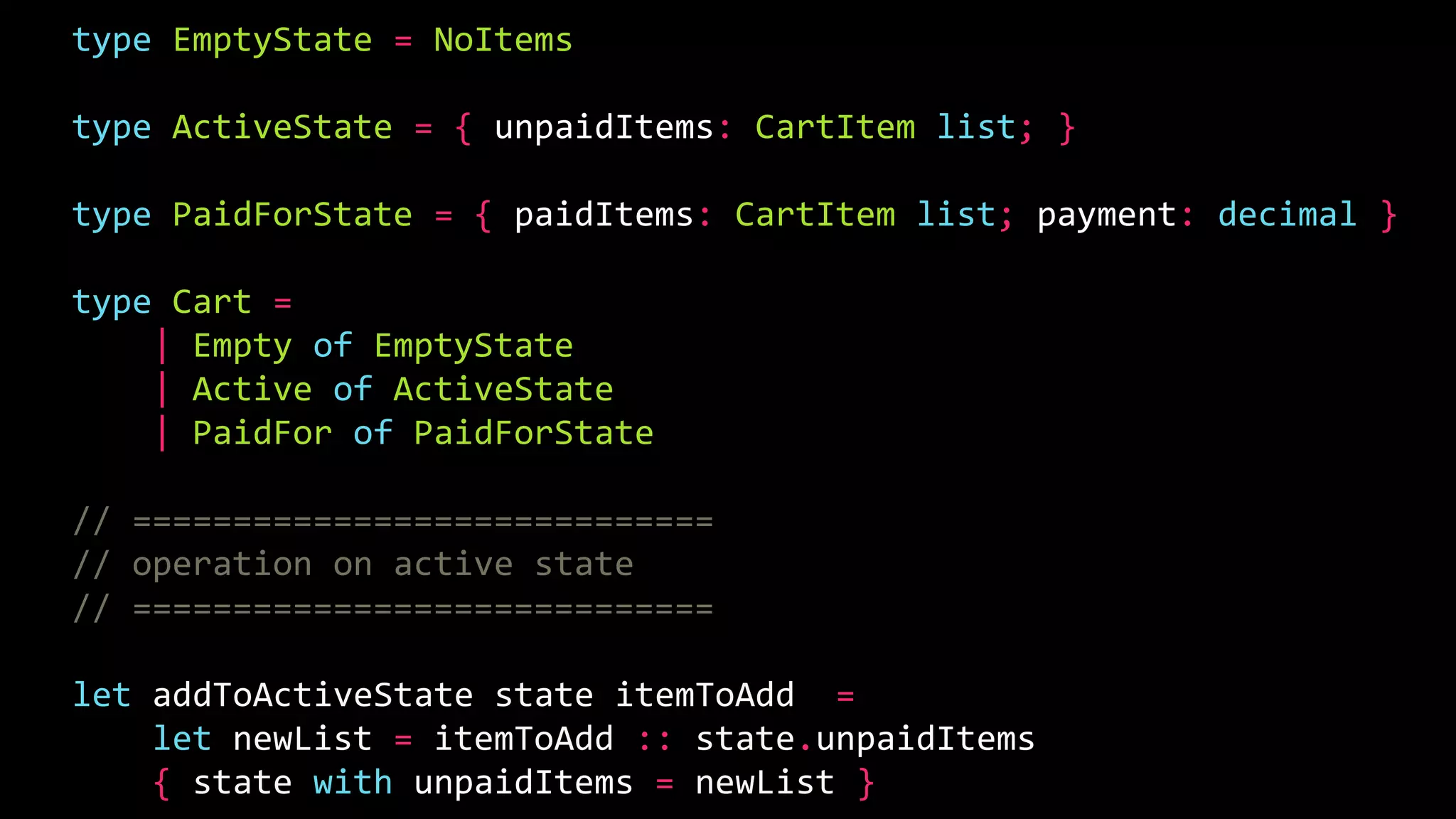 type EmptyState = NoItems
type ActiveState = { unpaidItems: CartItem list; }
type PaidForState = { paidItems: CartItem list; payment: decimal }
type Cart =
| Empty of EmptyState
| Active of ActiveState
| PaidFor of PaidForState
// =============================
// operation on active state
// =============================
let addToActiveState state itemToAdd =
let newList = itemToAdd :: state.unpaidItems
{ state with unpaidItems = newList }
 