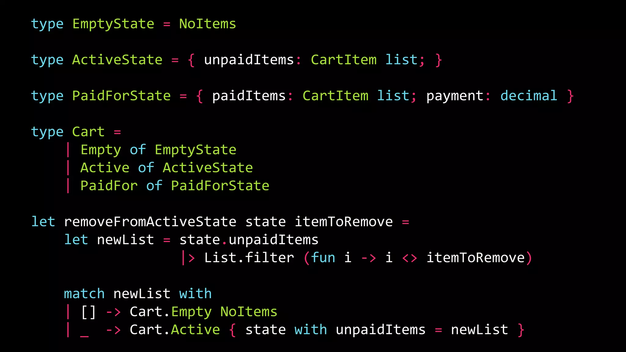 type EmptyState = NoItems
type ActiveState = { unpaidItems: CartItem list; }
type PaidForState = { paidItems: CartItem list; payment: decimal }
type Cart =
| Empty of EmptyState
| Active of ActiveState
| PaidFor of PaidForState
let removeFromActiveState state itemToRemove =
let newList = state.unpaidItems
|> List.filter (fun i -> i <> itemToRemove)
match newList with
| [] -> Cart.Empty NoItems
| _ -> Cart.Active { state with unpaidItems = newList }
 