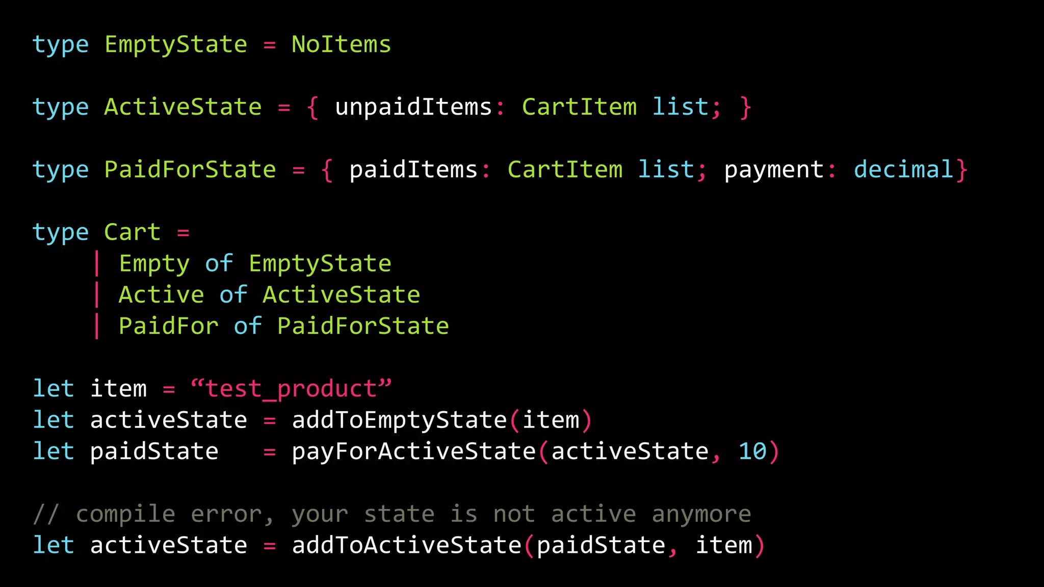 type EmptyState = NoItems
type ActiveState = { unpaidItems: CartItem list; }
type PaidForState = { paidItems: CartItem list; payment: decimal}
type Cart =
| Empty of EmptyState
| Active of ActiveState
| PaidFor of PaidForState
let item = “test_product”
let activeState = addToEmptyState(item)
let paidState = payForActiveState(activeState, 10)
// compile error, your state is not active anymore
let activeState = addToActiveState(paidState, item)
 