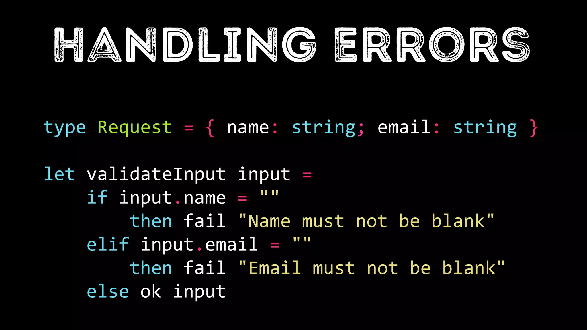 type Request = { name: string; email: string }
let validateInput input =
if input.name = ""
then fail "Name must not be blank"
elif input.email = ""
then fail "Email must not be blank"
else ok input
 