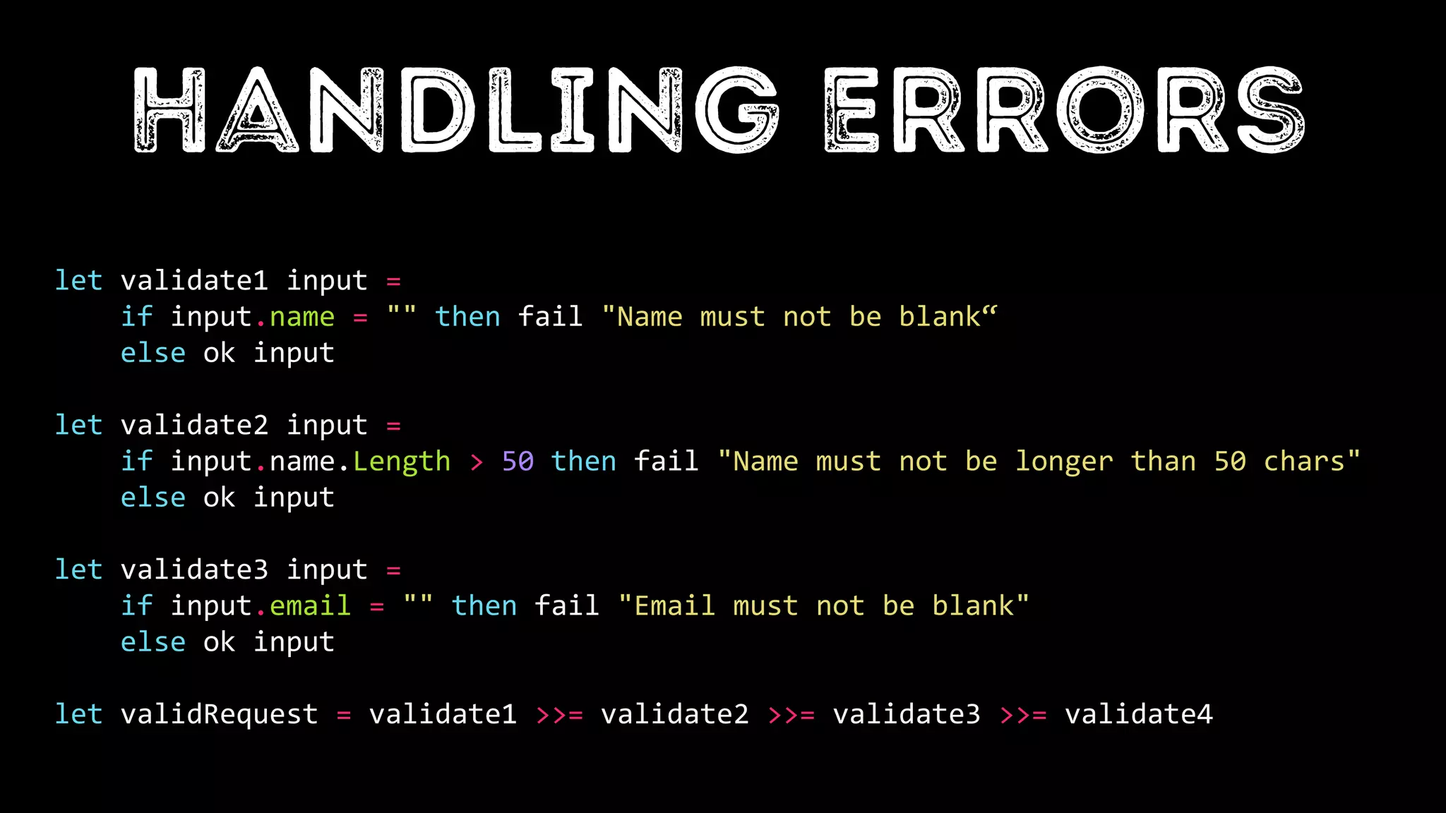 let validate1 input =
if input.name = "" then fail "Name must not be blank“
else ok input
let validate2 input =
if input.name.Length > 50 then fail "Name must not be longer than 50 chars"
else ok input
let validate3 input =
if input.email = "" then fail "Email must not be blank"
else ok input
let validRequest = validate1 >>= validate2 >>= validate3 >>= validate4
 