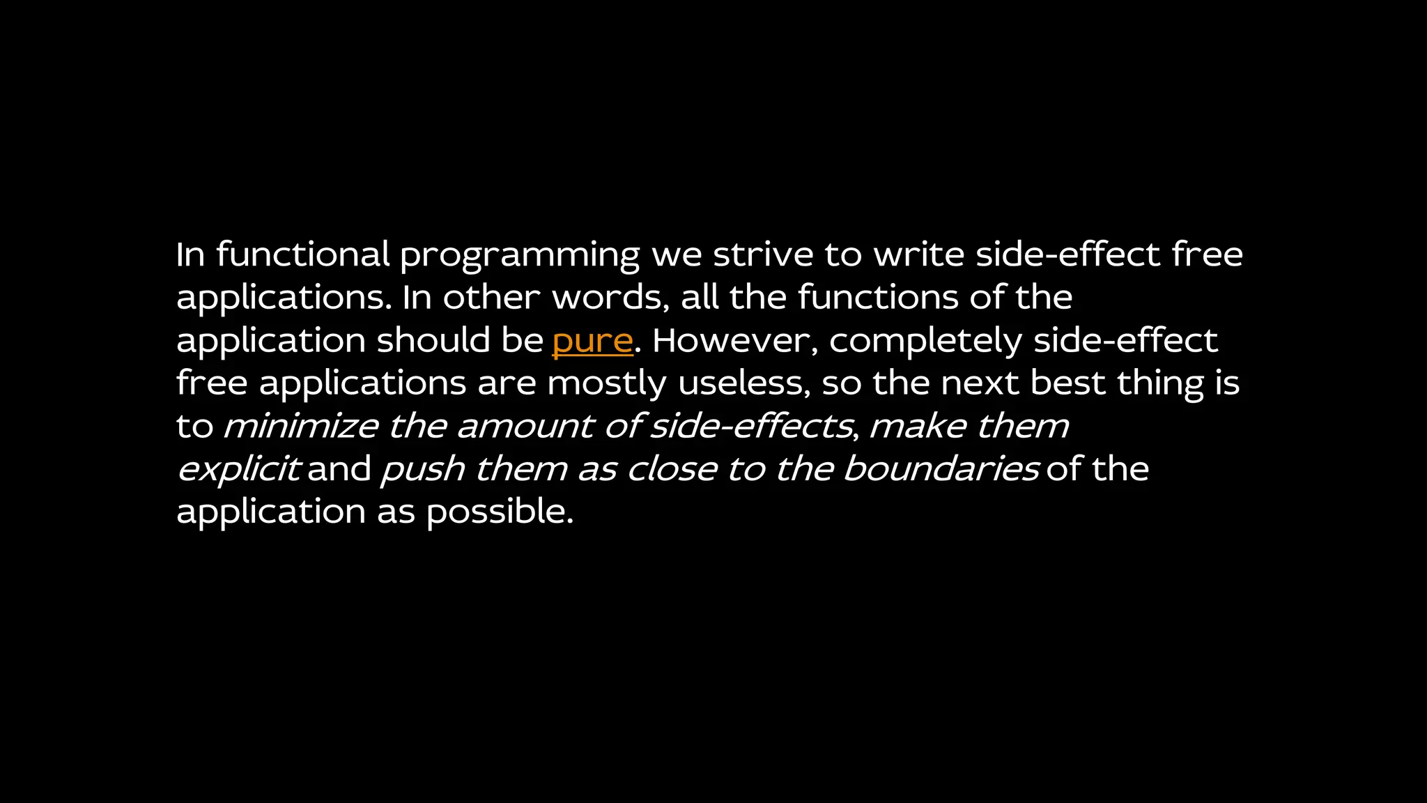 In functional programming we strive to write side-effect free
applications. In other words, all the functions of the
application should be pure. However, completely side-effect
free applications are mostly useless, so the next best thing is
to minimize the amount of side-effects, make them
explicit and push them as close to the boundaries of the
application as possible.
 