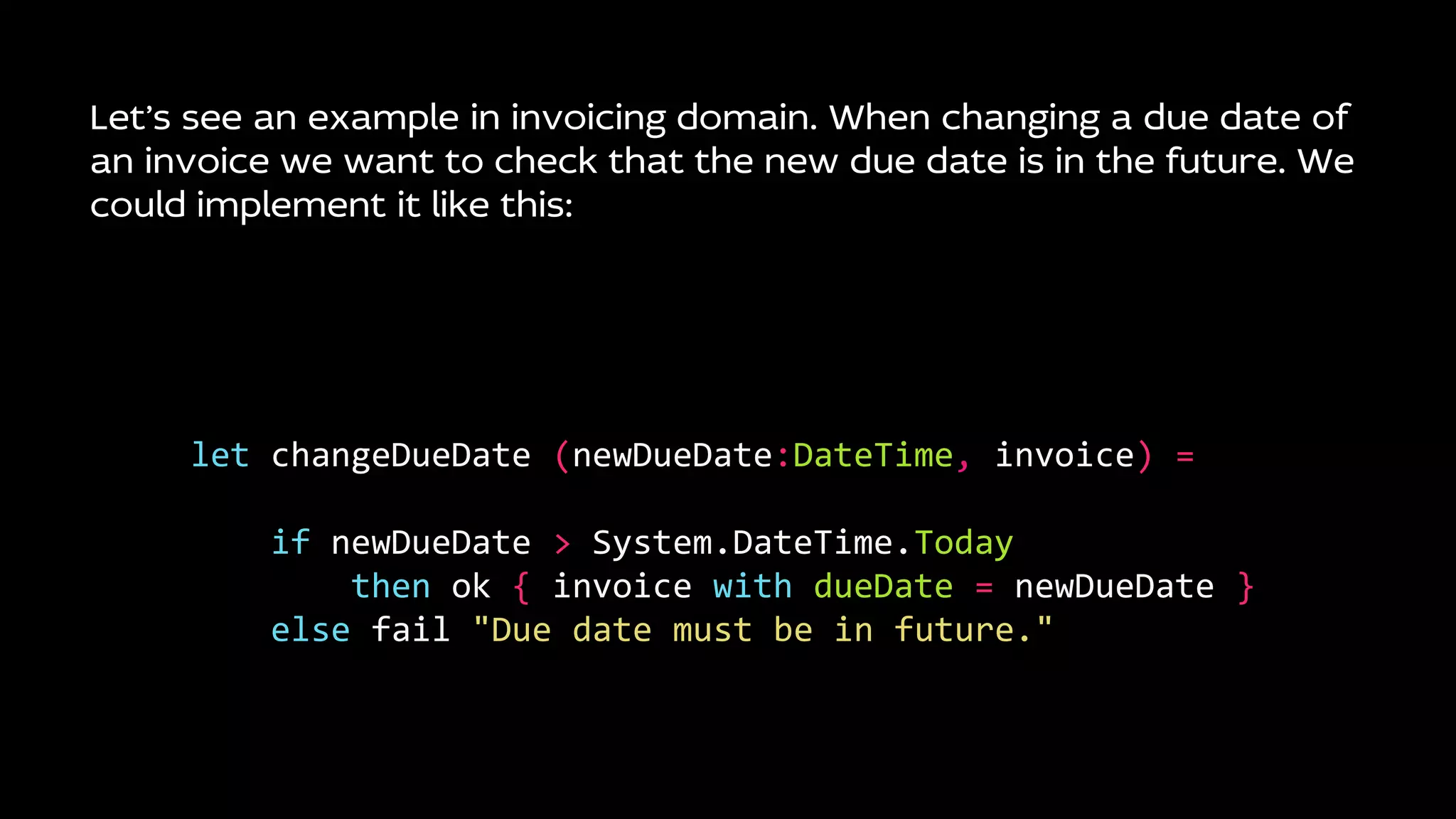 Let’s see an example in invoicing domain. When changing a due date of
an invoice we want to check that the new due date is in the future. We
could implement it like this:
let changeDueDate (newDueDate:DateTime, invoice) =
if newDueDate > System.DateTime.Today
then ok { invoice with dueDate = newDueDate }
else fail "Due date must be in future."
 