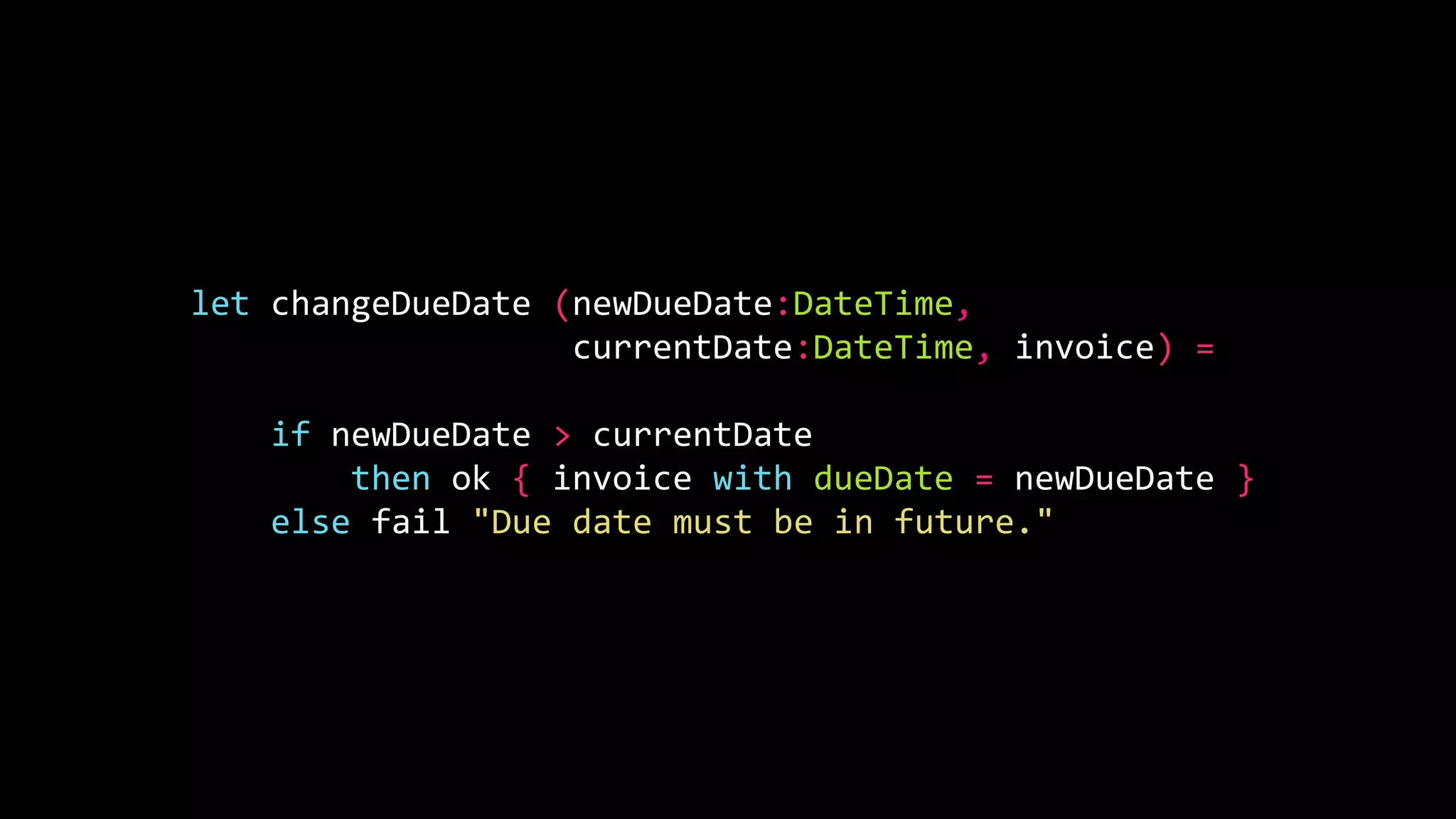 let changeDueDate (newDueDate:DateTime,
currentDate:DateTime, invoice) =
if newDueDate > currentDate
then ok { invoice with dueDate = newDueDate }
else fail "Due date must be in future."
 