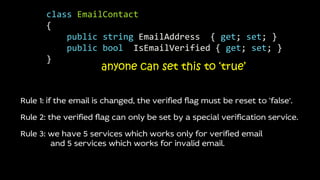 anyone can set this to ‘true’
Rule 1: if the email is changed, the verified flag must be reset to ‘false’.
Rule 2: the verified flag can only be set by a special verification service.
Rule 3: we have 5 services which works only for verified email
and 5 services which works for invalid email.
class EmailContact
{
public string EmailAddress { get; set; }
public bool IsEmailVerified { get; set; }
}
 