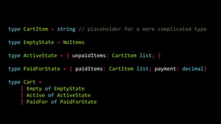type CartItem = string // placeholder for a more complicated type
type EmptyState = NoItems
type ActiveState = { unpaidItems: CartItem list; }
type PaidForState = { paidItems: CartItem list; payment: decimal}
type Cart =
| Empty of EmptyState
| Active of ActiveState
| PaidFor of PaidForState
 