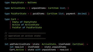 type EmptyState = NoItems
type ActiveState = { unpaidItems: CartItem list; }
type PaidForState = { paidItems: CartItem list; payment: decimal }
type Cart =
| Empty of EmptyState
| Active of ActiveState
| PaidFor of PaidForState
// =============================
// operation on active state
// =============================
let addToActiveState (state: ActiveState, itemToAdd: CartItem) =
let newList = itemToAdd :: state.unpaidItems
Cart.Active { state with unpaidItems = newList }
 