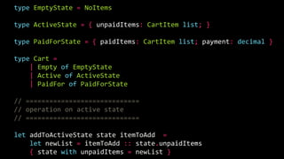 type EmptyState = NoItems
type ActiveState = { unpaidItems: CartItem list; }
type PaidForState = { paidItems: CartItem list; payment: decimal }
type Cart =
| Empty of EmptyState
| Active of ActiveState
| PaidFor of PaidForState
// =============================
// operation on active state
// =============================
let addToActiveState state itemToAdd =
let newList = itemToAdd :: state.unpaidItems
{ state with unpaidItems = newList }
 