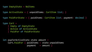 type EmptyState = NoItems
type ActiveState = { unpaidItems: CartItem list; }
type PaidForState = { paidItems: CartItem list; payment: decimal }
type Cart =
| Empty of EmptyState
| Active of ActiveState
| PaidFor of PaidForState
let payForActiveState state amount =
Cart.PaidFor { paidItems = state.unpaidItems
payment = amount }
 