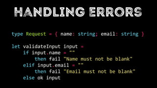 type Request = { name: string; email: string }
let validateInput input =
if input.name = ""
then fail "Name must not be blank"
elif input.email = ""
then fail "Email must not be blank"
else ok input
 