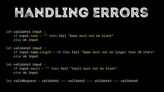 let validate1 input =
if input.name = "" then fail "Name must not be blank“
else ok input
let validate2 input =
if input.name.Length > 50 then fail "Name must not be longer than 50 chars"
else ok input
let validate3 input =
if input.email = "" then fail "Email must not be blank"
else ok input
let validRequest = validate1 >>= validate2 >>= validate3 >>= validate4
 