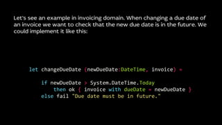 Let’s see an example in invoicing domain. When changing a due date of
an invoice we want to check that the new due date is in the future. We
could implement it like this:
let changeDueDate (newDueDate:DateTime, invoice) =
if newDueDate > System.DateTime.Today
then ok { invoice with dueDate = newDueDate }
else fail "Due date must be in future."
 