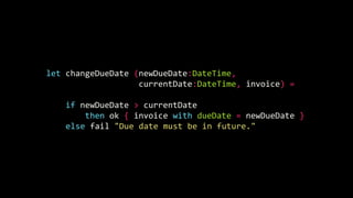 let changeDueDate (newDueDate:DateTime,
currentDate:DateTime, invoice) =
if newDueDate > currentDate
then ok { invoice with dueDate = newDueDate }
else fail "Due date must be in future."
 