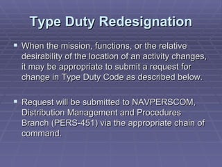 Type Duty Redesignation When the mission, functions, or the relative desirability of the location of an activity changes, it may be appropriate to submit a request for change in Type Duty Code as described below. Request will be submitted to NAVPERSCOM, Distribution Management and Procedures Branch (PERS-451) via the appropriate chain of command. 
