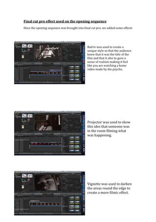 Final cut pro effect used on the opening sequence
Once the opening sequence was brought into final cut pro, we added some effects




                                              Bad tv was used to create a
                                              unique style so that the audience
                                              knew that it was the title of the
                                              film and that it also to gave a
                                              sense of realism making it feel
                                              like you are watching a home
                                              video made by the psycho.




                                              Projector was used to show
                                              this ides that someone was
                                              in the room filming what
                                              was happening.




                                              Vignette was used to darken
                                              the areas round the edge to
                                              create a more filmic effect.
 