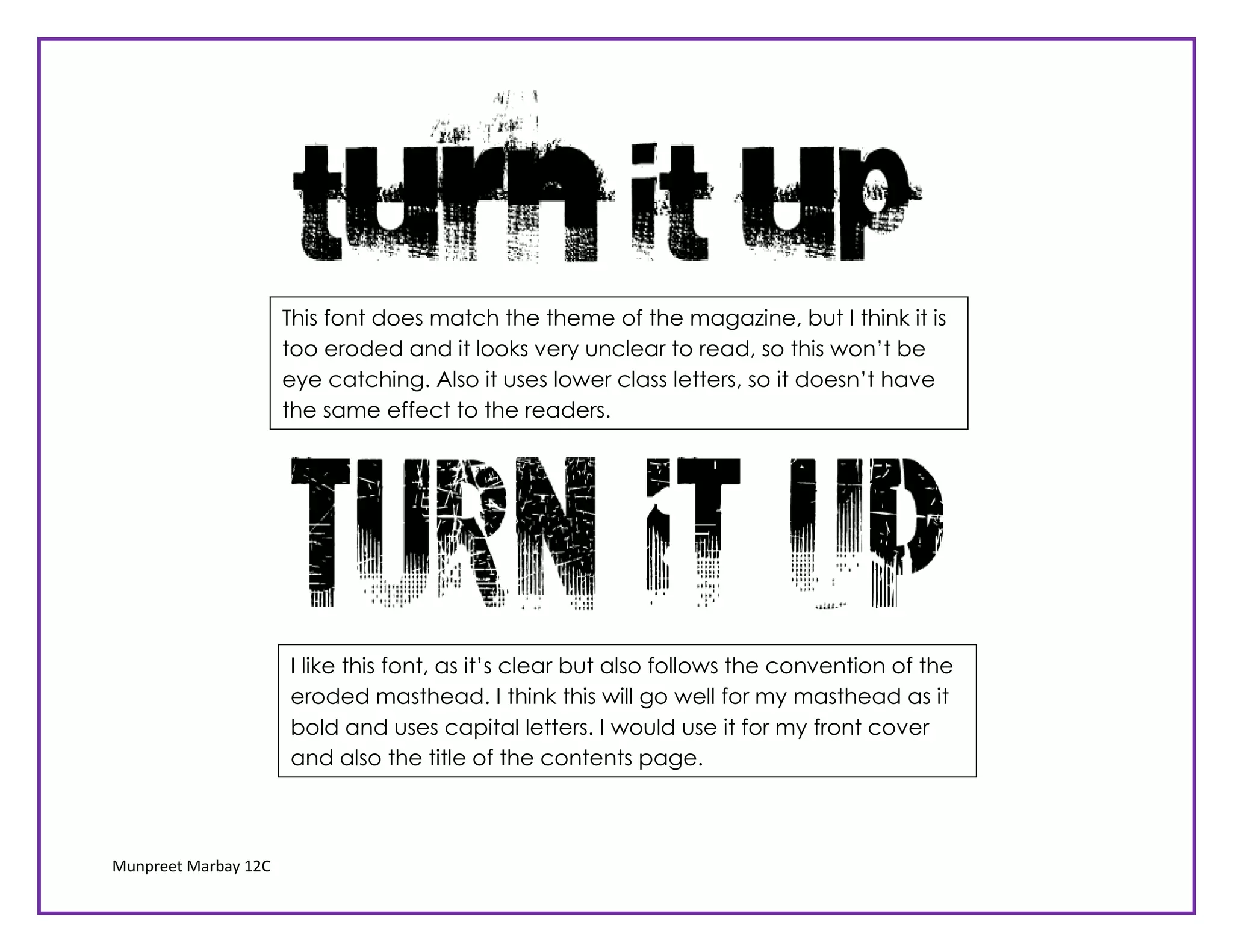 This font does match the theme of the magazine, but I think it is
                      too eroded and it looks very unclear to read, so this won’t be
                      eye catching. Also it uses lower class letters, so it doesn’t have
                      the same effect to the readers.




                      I like this font, as it’s clear but also follows the convention of the
                      eroded masthead. I think this will go well for my masthead as it
                      bold and uses capital letters. I would use it for my front cover
                      and also the title of the contents page.



Munpreet Marbay 12C
 