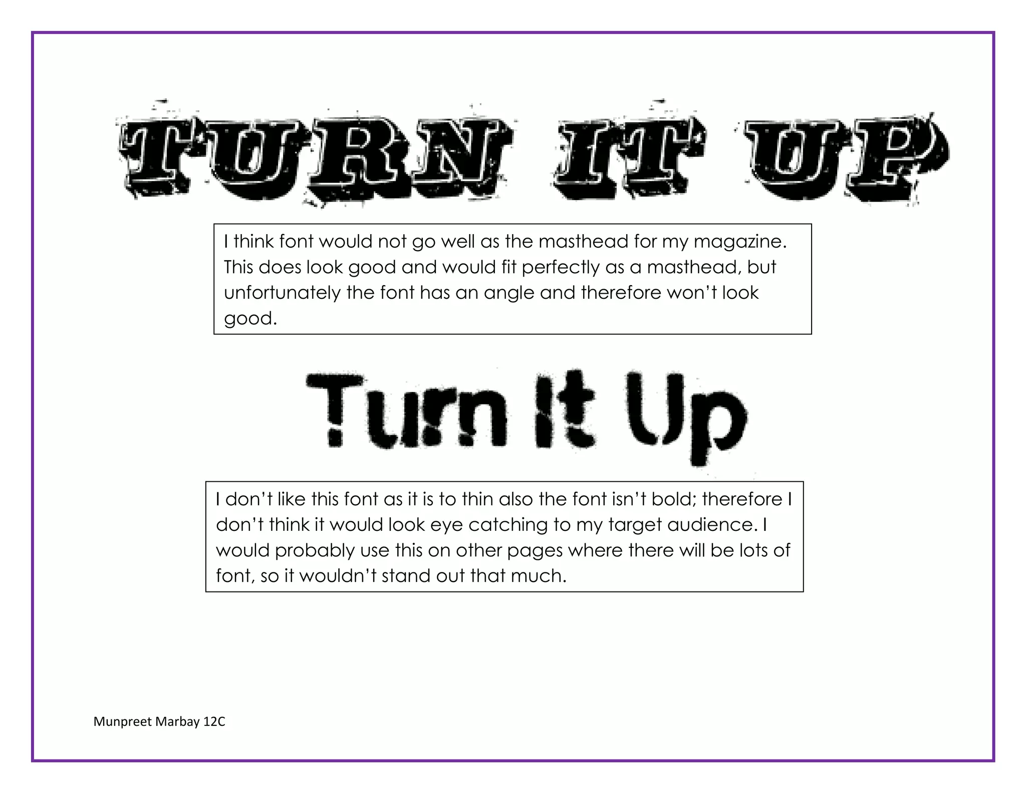 I think font would not go well as the masthead for my magazine.
                  This does look good and would fit perfectly as a masthead, but
                  unfortunately the font has an angle and therefore won’t look
                  good.




                 I don’t like this font as it is to thin also the font isn’t bold; therefore I
                 don’t think it would look eye catching to my target audience. I
                 would probably use this on other pages where there will be lots of
                 font, so it wouldn’t stand out that much.




Munpreet Marbay 12C
 