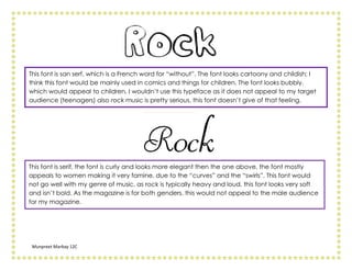 This font is san serf, which is a French word for “without”. The font looks cartoony and childish; I
think this font would be mainly used in comics and things for children. The font looks bubbly,
which would appeal to children, I wouldn’t use this typeface as it does not appeal to my target
audience (teenagers) also rock music is pretty serious, this font doesn’t give of that feeling.




This font is serif, the font is curly and looks more elegant then the one above, the font mostly
appeals to women making it very famine, due to the “curves” and the “swirls”. This font would
not go well with my genre of music, as rock is typically heavy and loud, this font looks very soft
and isn’t bold. As the magazine is for both genders, this would not appeal to the male audience
for my magazine.




 Munpreet Marbay 12C
 