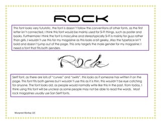 This font looks very futuristic, the font is doesn’t follow the conventions of other fonts, as the first
letter isn’t connected, I think this font would be mainly used for Si-Fi things, such as poster and
books. Furthermore I think the font is masculine and stereotypically Si-Fi is mainly for guys rather
than girls. I wouldn’t use this for my magazine as this looks a bit geeky. Also the typeface isn’t
bold and doesn’t jump out of the page. This only targets the male gender for my magazine; I
need a font that fits both genders.




Serif font, as there are lots of “curves” and “swirls”, this looks as if someone has written it on the
page. This font fits both genres but I wouldn’t use this as it is thin, this wouldn’t be eye catching
for anyone. The font looks old, as people would normally write like this in the past, from today. I
think using this font will be unclear as some people may not be able to read the words. Most
rock magazines usually use San Serif fonts.




 Munpreet Marbay 12C
 