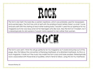 The font is San Serif, this looks like a western typeface, which was probably used for newspapers
and wanted signs. The font has a bit of serif with the ending of each letters there’s a small “curve
and sans serif with the starting of each letter looking bold. I wouldn’t used this as typeface for my
magazine as its for cow boys and not for teenagers who like rock. Also the font isn’t modern. As it
is stereotypically for old westerns it would mainly appeal to men rather than women.




The font is sans serif, I think this will go perfectly for my magazine as it’s bold and jumps out of the
page. Also this follows the convention of Kerrang masthead, of a distorted masthead. As this is a
rock magazine, it looks as if the music has made the font crack and looks eroded. Stereotypically
rock is associated with those kinds of qualities, which I tend to follow, using this for my masthead.



Munpreet Marbay 12C
 