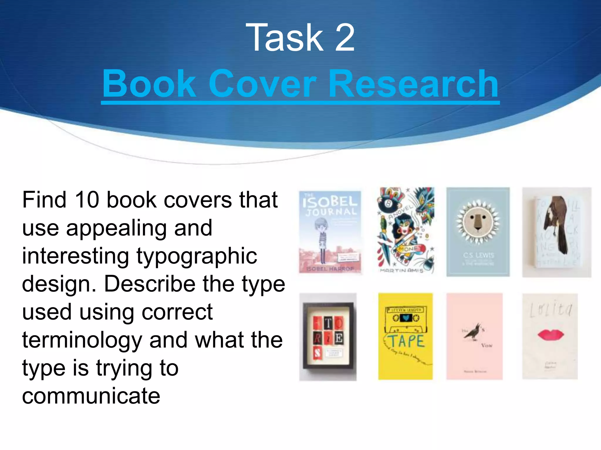 Task 2
Book Cover Research
Find 10 book covers that
use appealing and
interesting typographic
design. Describe the type
used using correct
terminology and what the
type is trying to
communicate
 