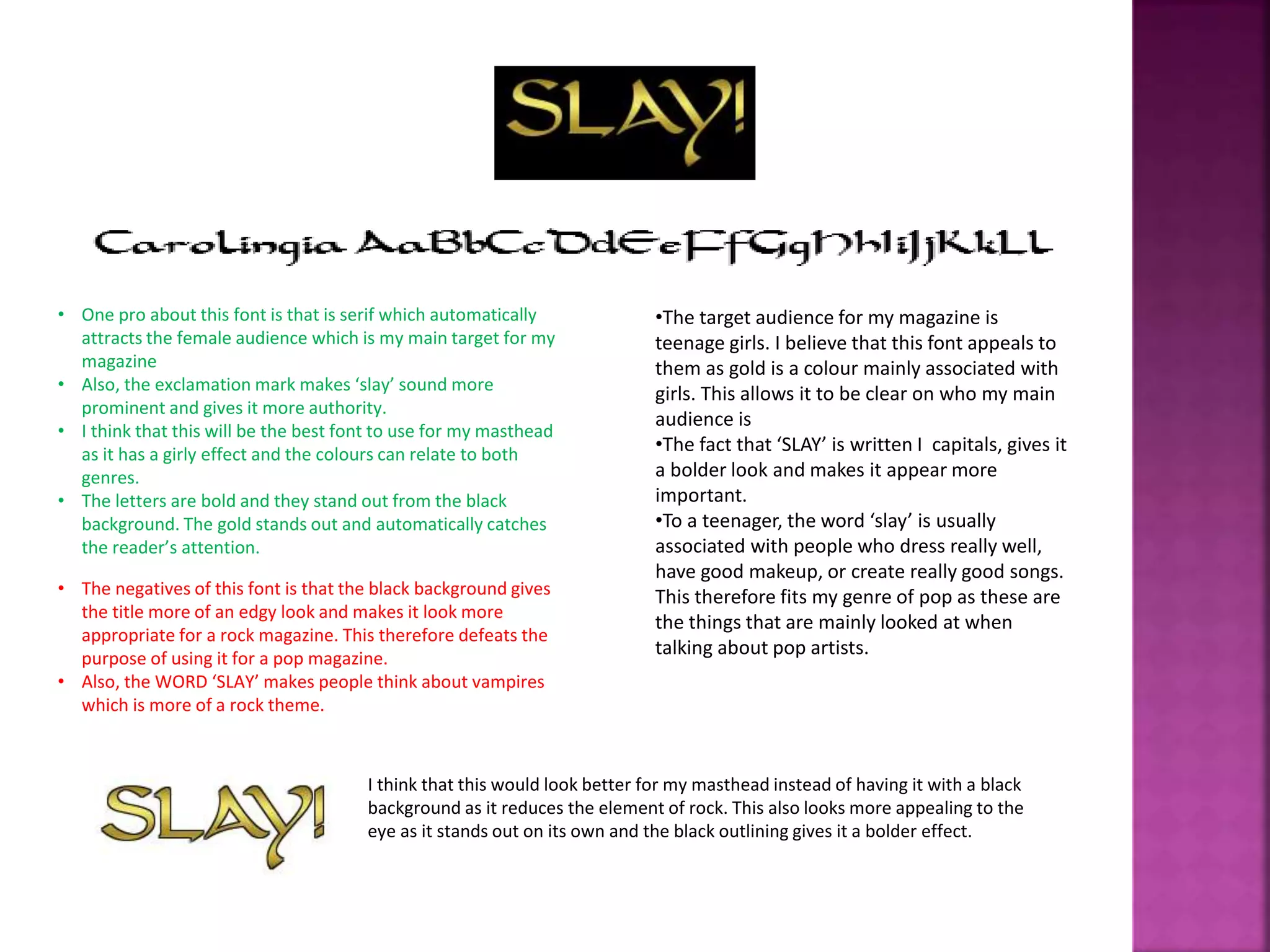 • One pro about this font is that is serif which automatically
attracts the female audience which is my main target for my
magazine
• Also, the exclamation mark makes ‘slay’ sound more
prominent and gives it more authority.
• I think that this will be the best font to use for my masthead
as it has a girly effect and the colours can relate to both
genres.
• The letters are bold and they stand out from the black
background. The gold stands out and automatically catches
the reader’s attention.
• The negatives of this font is that the black background gives
the title more of an edgy look and makes it look more
appropriate for a rock magazine. This therefore defeats the
purpose of using it for a pop magazine.
• Also, the WORD ‘SLAY’ makes people think about vampires
which is more of a rock theme.
•The target audience for my magazine is
teenage girls. I believe that this font appeals to
them as gold is a colour mainly associated with
girls. This allows it to be clear on who my main
audience is
•The fact that ‘SLAY’ is written I capitals, gives it
a bolder look and makes it appear more
important.
•To a teenager, the word ‘slay’ is usually
associated with people who dress really well,
have good makeup, or create really good songs.
This therefore fits my genre of pop as these are
the things that are mainly looked at when
talking about pop artists.
I think that this would look better for my masthead instead of having it with a black
background as it reduces the element of rock. This also looks more appealing to the
eye as it stands out on its own and the black outlining gives it a bolder effect.
 