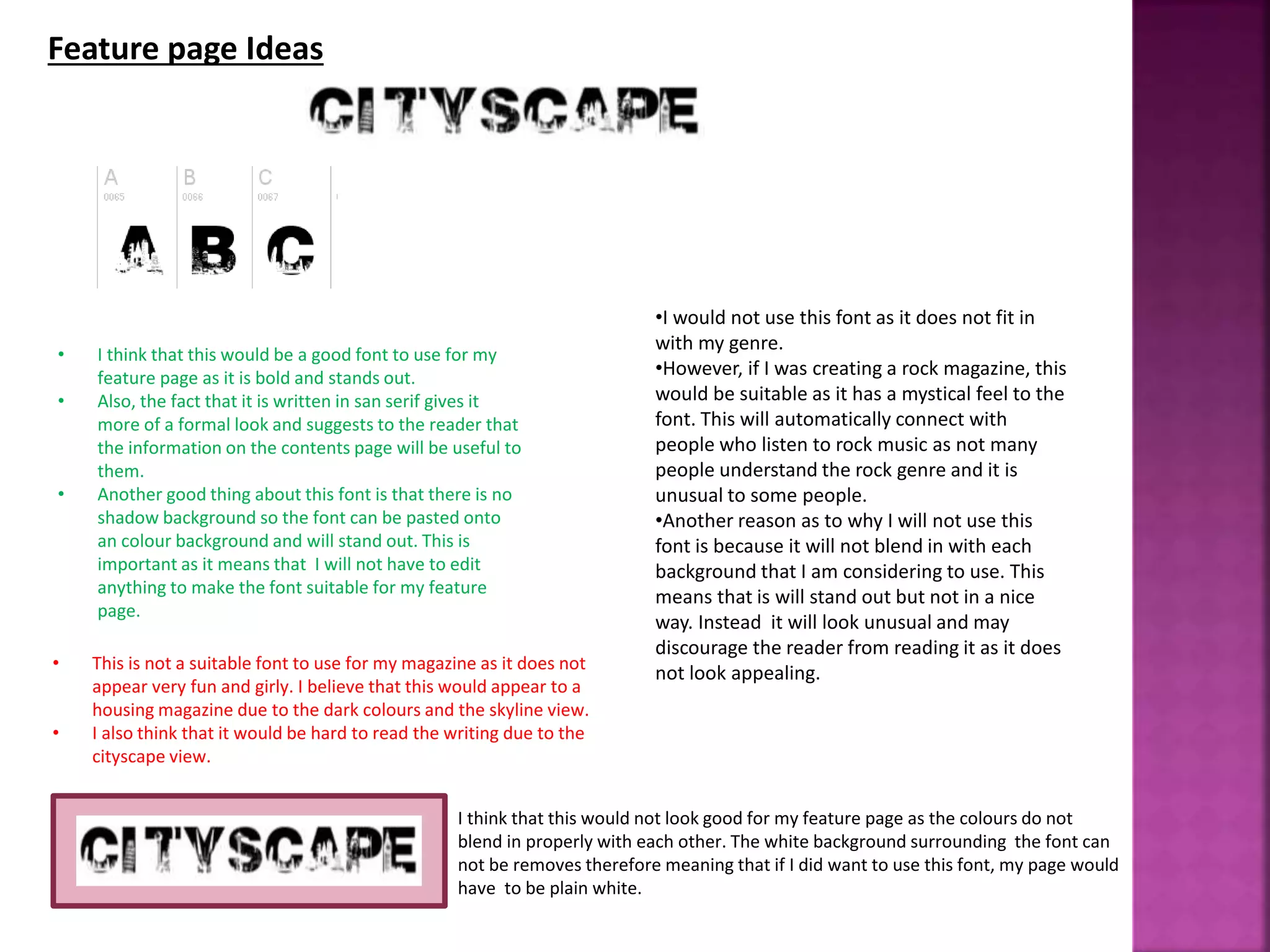 • This is not a suitable font to use for my magazine as it does not
appear very fun and girly. I believe that this would appear to a
housing magazine due to the dark colours and the skyline view.
• I also think that it would be hard to read the writing due to the
cityscape view.
Feature page Ideas
• I think that this would be a good font to use for my
feature page as it is bold and stands out.
• Also, the fact that it is written in san serif gives it
more of a formal look and suggests to the reader that
the information on the contents page will be useful to
them.
• Another good thing about this font is that there is no
shadow background so the font can be pasted onto
an colour background and will stand out. This is
important as it means that I will not have to edit
anything to make the font suitable for my feature
page.
•I would not use this font as it does not fit in
with my genre.
•However, if I was creating a rock magazine, this
would be suitable as it has a mystical feel to the
font. This will automatically connect with
people who listen to rock music as not many
people understand the rock genre and it is
unusual to some people.
•Another reason as to why I will not use this
font is because it will not blend in with each
background that I am considering to use. This
means that is will stand out but not in a nice
way. Instead it will look unusual and may
discourage the reader from reading it as it does
not look appealing.
I think that this would not look good for my feature page as the colours do not
blend in properly with each other. The white background surrounding the font can
not be removes therefore meaning that if I did want to use this font, my page would
have to be plain white.
 
