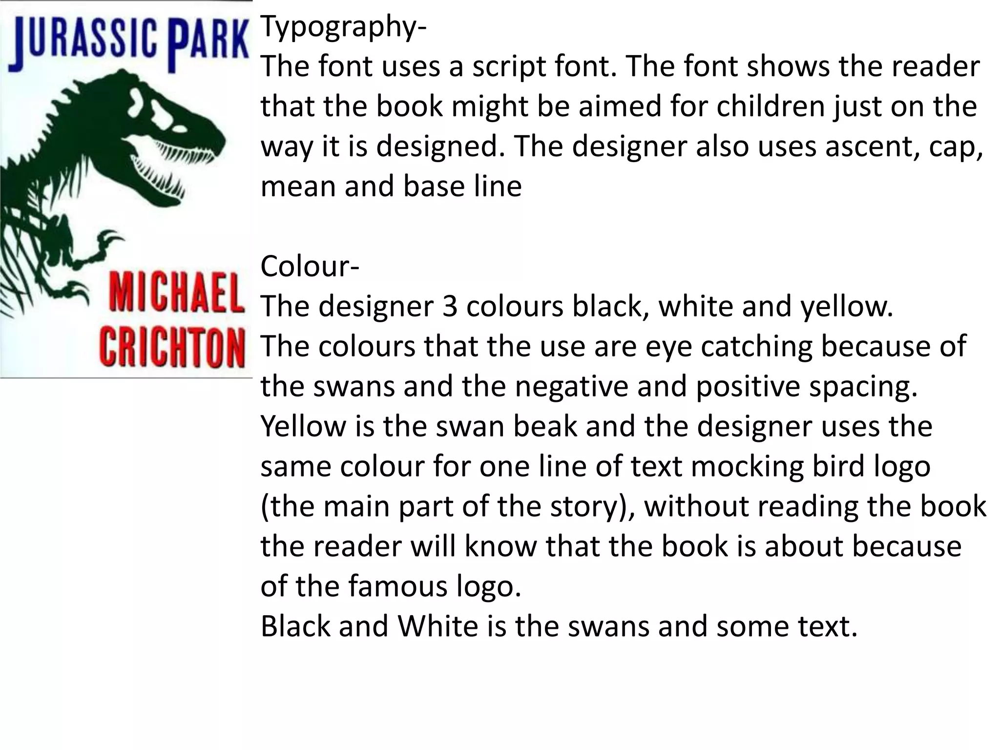 Typography-
The font uses a script font. The font shows the reader
that the book might be aimed for children just on the
way it is designed. The designer also uses ascent, cap,
mean and base line
Colour-
The designer 3 colours black, white and yellow.
The colours that the use are eye catching because of
the swans and the negative and positive spacing.
Yellow is the swan beak and the designer uses the
same colour for one line of text mocking bird logo
(the main part of the story), without reading the book
the reader will know that the book is about because
of the famous logo.
Black and White is the swans and some text.
 