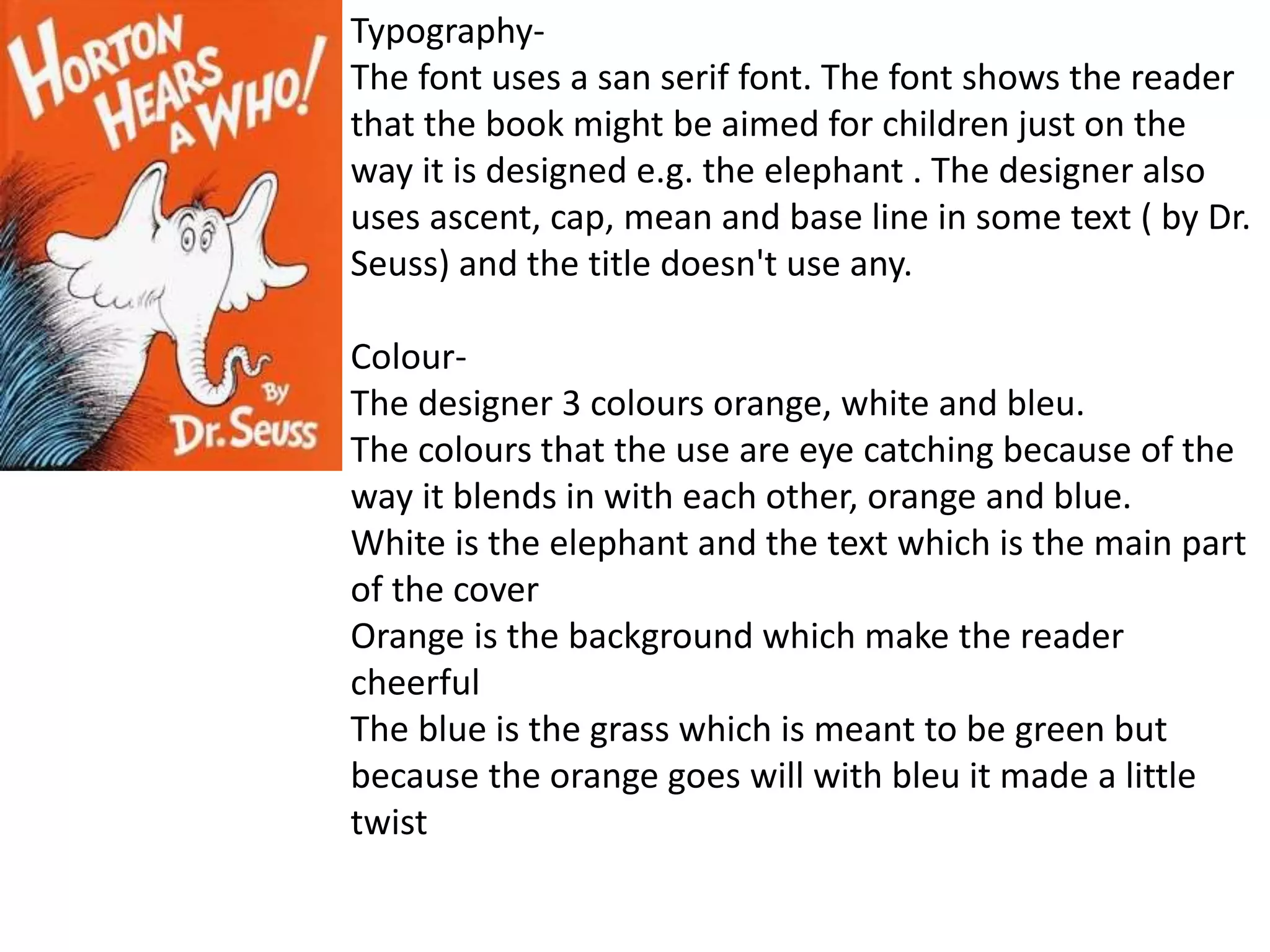 Typography-
The font uses a san serif font. The font shows the reader
that the book might be aimed for children just on the
way it is designed e.g. the elephant . The designer also
uses ascent, cap, mean and base line in some text ( by Dr.
Seuss) and the title doesn't use any.
Colour-
The designer 3 colours orange, white and bleu.
The colours that the use are eye catching because of the
way it blends in with each other, orange and blue.
White is the elephant and the text which is the main part
of the cover
Orange is the background which make the reader
cheerful
The blue is the grass which is meant to be green but
because the orange goes will with bleu it made a little
twist
 
