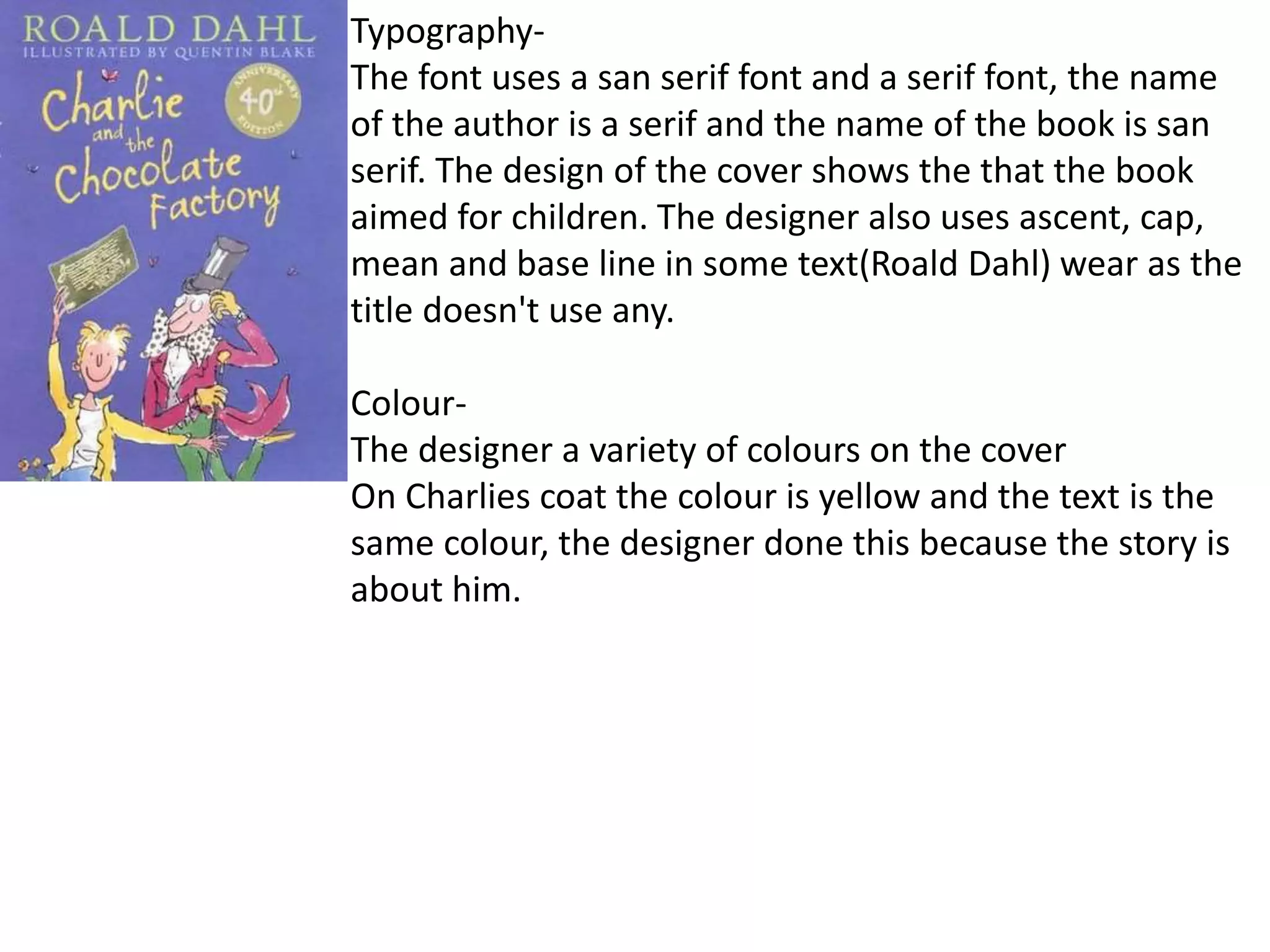 Typography-
The font uses a san serif font and a serif font, the name
of the author is a serif and the name of the book is san
serif. The design of the cover shows the that the book
aimed for children. The designer also uses ascent, cap,
mean and base line in some text(Roald Dahl) wear as the
title doesn't use any.
Colour-
The designer a variety of colours on the cover
On Charlies coat the colour is yellow and the text is the
same colour, the designer done this because the story is
about him.
 
