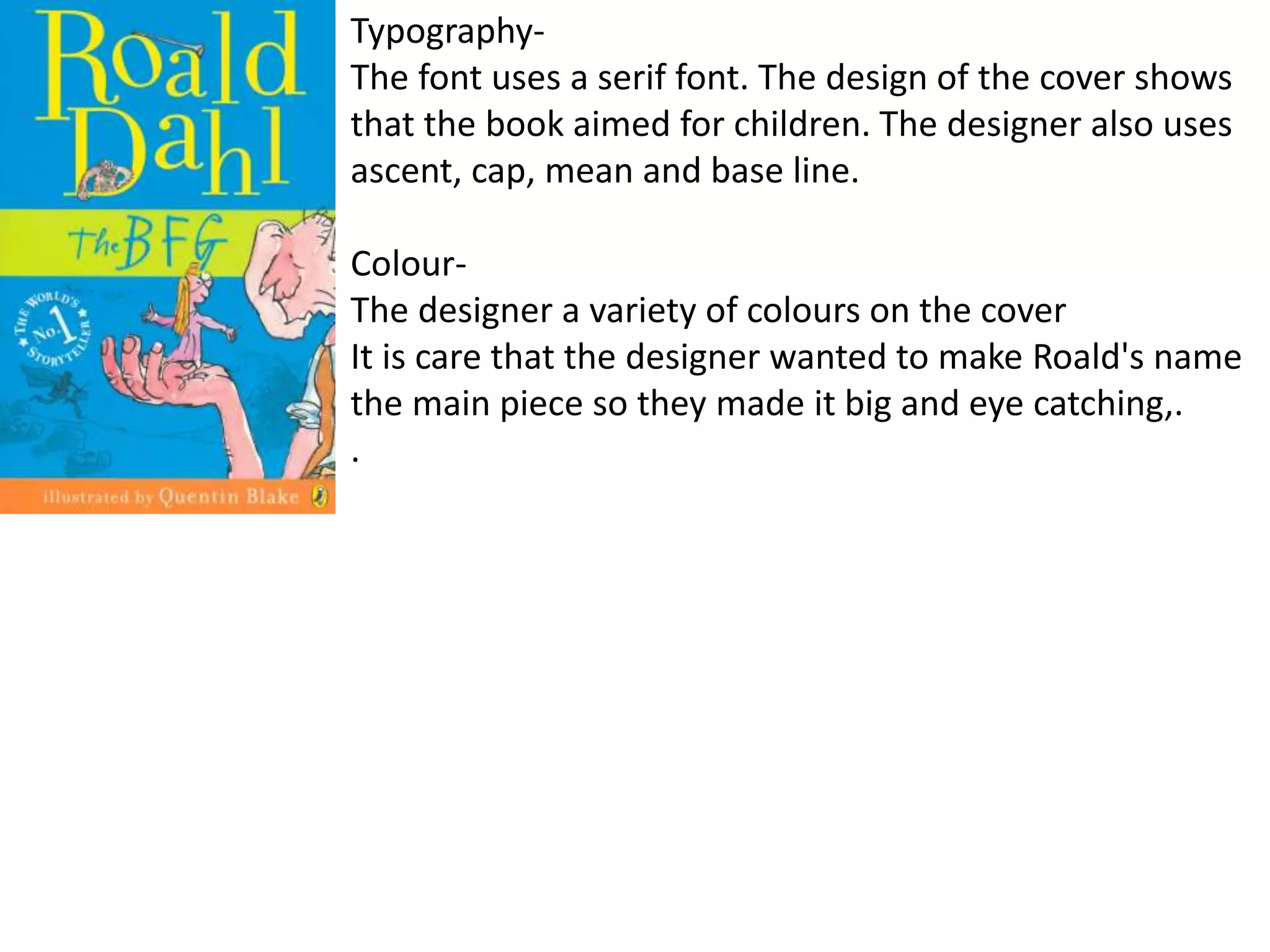 Typography-
The font uses a serif font. The design of the cover shows
that the book aimed for children. The designer also uses
ascent, cap, mean and base line.
Colour-
The designer a variety of colours on the cover
It is care that the designer wanted to make Roald's name
the main piece so they made it big and eye catching,.
.
 