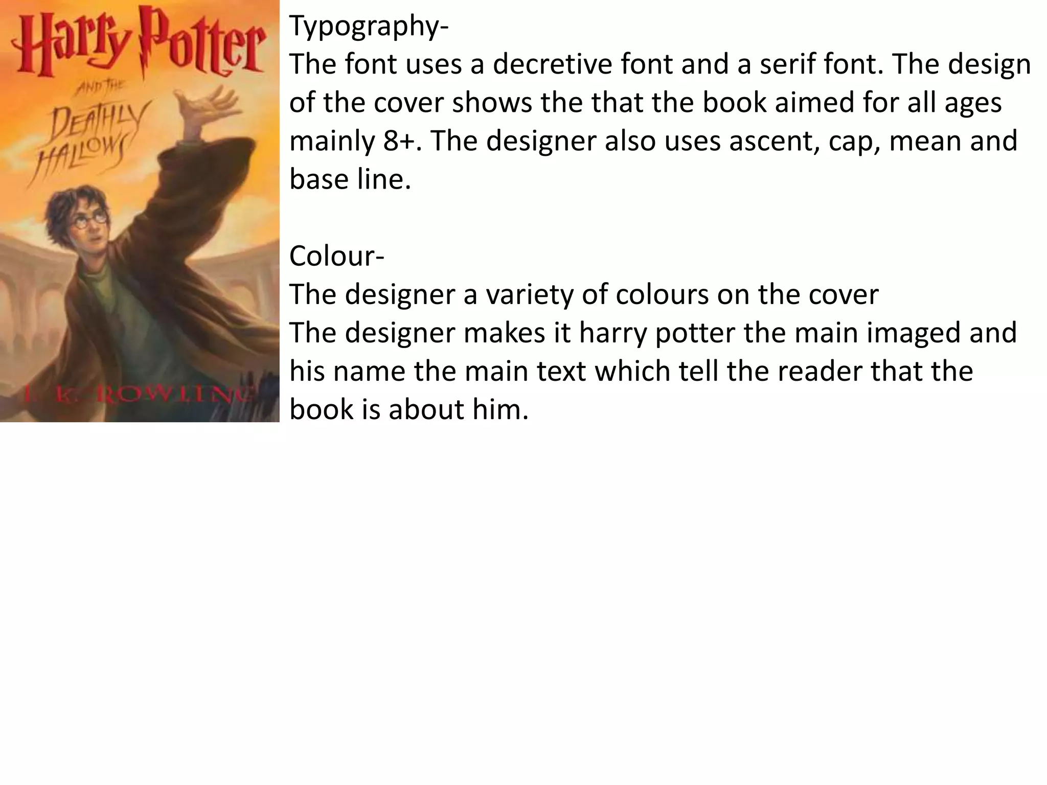 Typography-
The font uses a decretive font and a serif font. The design
of the cover shows the that the book aimed for all ages
mainly 8+. The designer also uses ascent, cap, mean and
base line.
Colour-
The designer a variety of colours on the cover
The designer makes it harry potter the main imaged and
his name the main text which tell the reader that the
book is about him.
 
