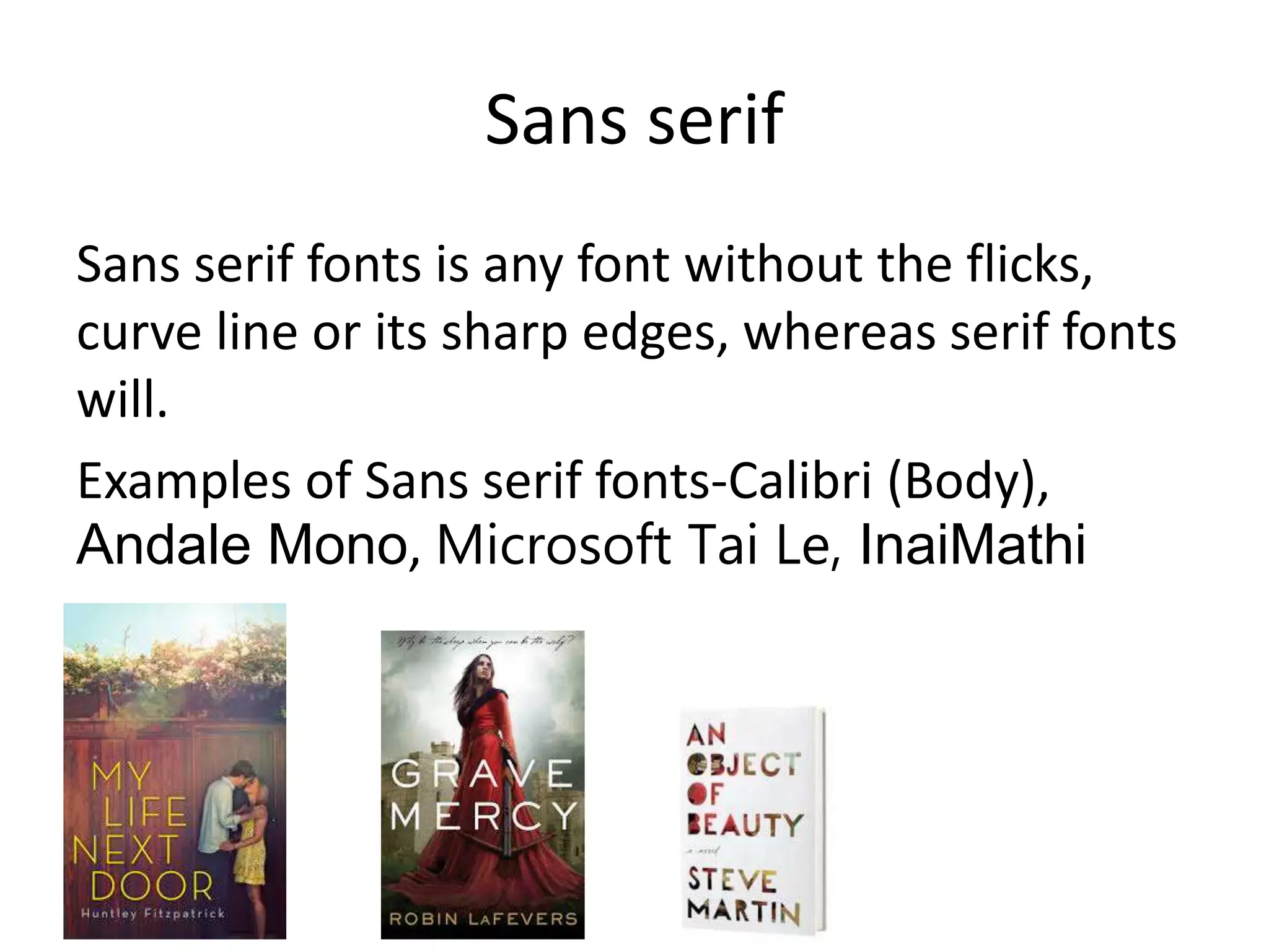 Sans serif
Sans serif fonts is any font without the flicks,
curve line or its sharp edges, whereas serif fonts
will.
Examples of Sans serif fonts-Calibri (Body),
Andale Mono, Microsoft Tai Le, InaiMathi
 