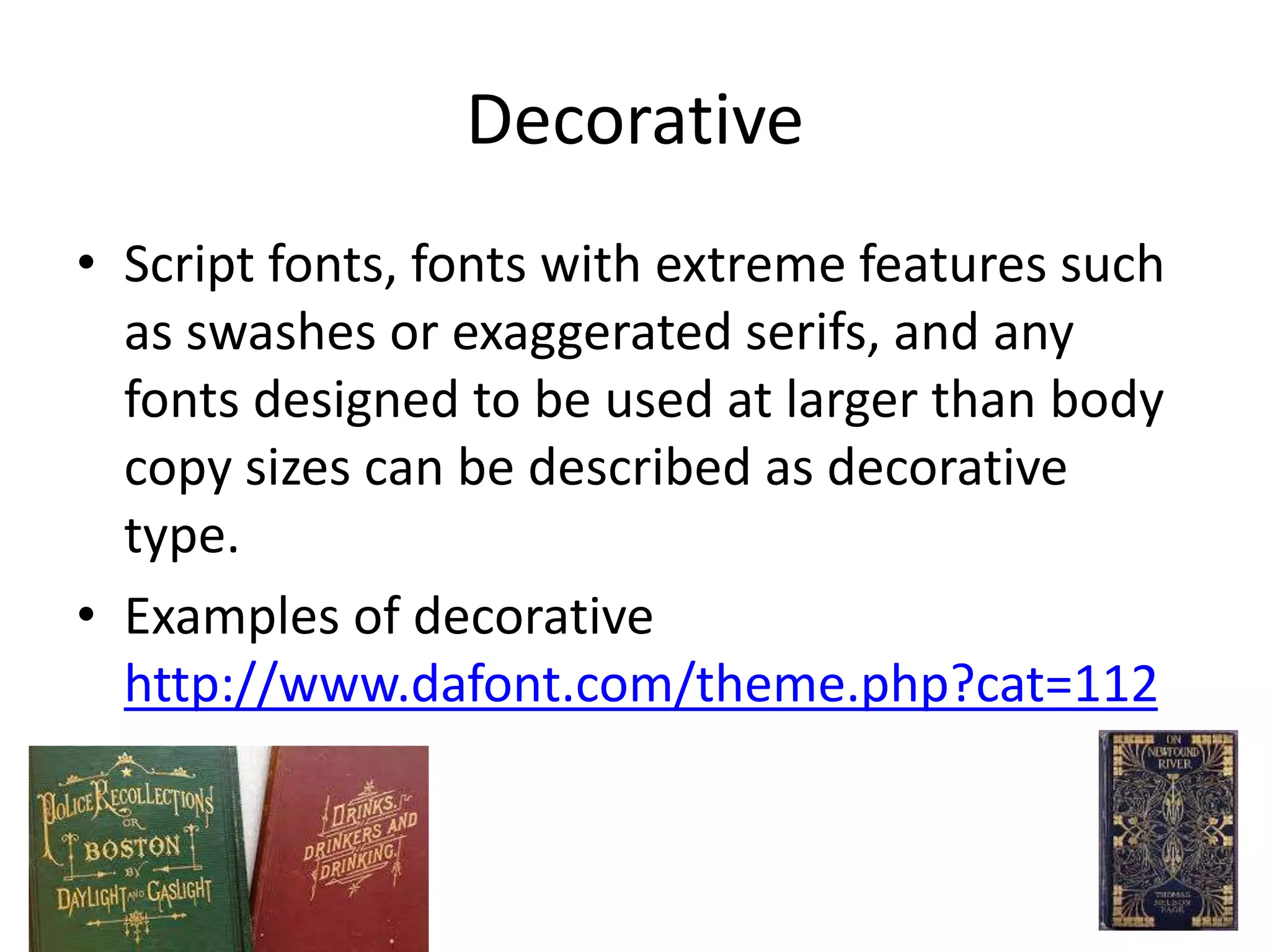 Decorative
• Script fonts, fonts with extreme features such
as swashes or exaggerated serifs, and any
fonts designed to be used at larger than body
copy sizes can be described as decorative
type.
• Examples of decorative
http://www.dafont.com/theme.php?cat=112
 